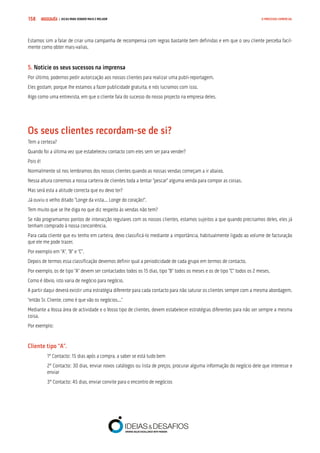 COMPRE JÁ ! | DICAS PARA VENDER MAIS E MELHOR158 O PROCESSO COMERCIAL
Estamos sim a falar de criar uma campanha de recompensa com regras bastante bem definidas e em que o seu cliente perceba facil-
mente como obter mais-valias.
5. Noticie os seus sucessos na imprensa
Por último, podemos pedir autorização aos nossos clientes para realizar uma publi-reportagem.
Eles gostam, porque lhe estamos a fazer publicidade gratuita, e nós lucramos com isso.
Algo como uma entrevista, em que o cliente fala do sucesso do nosso projecto na empresa deles.
Os seus clientes recordam-se de si?
Tem a certeza?
Quando foi a última vez que estabeleceu contacto com eles sem ser para vender?
Pois é!
Normalmente só nos lembramos dos nossos clientes quando as nossas vendas começam a ir abaixo.
Nessa altura corremos a nossa carteira de clientes toda a tentar “pescar” alguma venda para compor as coisas.
Mas será esta a atitude correcta que eu devo ter?
Já ouviu o velho ditado “Longe da vista... Longe do coração!”.
Tem muito que se lhe diga no que diz respeito às vendas não tem?
Se não programamos pontos de interacção regulares com os nossos clientes, estamos sujeitos a que quando precisamos deles, eles já
tenham comprado à nossa concorrência.
Para cada cliente que eu tenho em carteira, devo classificá-lo mediante a importância, habitualmente ligado ao volume de facturação
que ele me pode trazer.
Por exemplo em “A”, “B” e “C”.
Depois de termos essa classificação devemos definir qual a periodicidade de cada grupo em termos de contacto.
Por exemplo, os de tipo “A” devem ser contactados todos os 15 dias, tipo “B” todos os meses e os de tipo “C” todos os 2 meses.
Como é óbvio, isto varia de negócio para negócio.
A partir daqui deverá existir uma estratégia diferente para cada contacto para não saturar os clientes sempre com a mesma abordagem.
“então Sr. Cliente, como é que vão os negócios...”
Mediante a Vossa área de actividade e o Vosso tipo de clientes, devem estabelecer estratégias diferentes para não ser sempre a mesma
coisa.
Por exemplo:
Cliente tipo “A”.
1º Contacto: 15 dias após a compra, a saber se está tudo bem
2º Contacto: 30 dias, enviar novos catálogos ou lista de preços, procurar alguma informação do negócio dele que interesse e
enviar
3º Contacto: 45 dias, enviar convite para o encontro de negócios
 