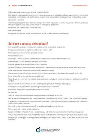 COMPRE JÁ ! | DICAS PARA VENDER MAIS E MELHOR16 MOTIVAÇÃO E DESEMPENHO COMERCIAL
Se for uma sensação, sinta-a a crescer dentro de si e a intensificar-se.
Pode não sentir nada, mas poderá também, como a maioria das pessoas, sentir que toda a emoção que surgiu ao reviver o seu momento
de sucesso se intensifica e que tudo isso faz com que surja um sorriso nos seus lábios e volte a experienciar um pouco desse sucesso.
Abra os olhos e vá vender!
Trabalhando a emoção desta forma, estamos a conseguir focar-nos em algo positivo na venda e muitas vezes a diminuir as respostas
emocionais negativas que os nossos clientes farejam no ar sem que nos apercebamos.
Esta é apenas uma das técnicas que existem nesta área.
Pode parecer simples.
Mas por vezes as coisas mais simples são as coisas mais eficazes na venda e também nas nossas vidas.
Será que o sucesso deixa pistas?
Uma das questões que sempre me coloquei em relação ao sucesso foi se, de facto, deixava pistas.
É noção comum no mundo dos negócios que “não se deve inventar a roda”.
Mas será que essa máxima é também aplicada ao sucesso?
No nosso entender, não!
Achamos que a maioria das pessoas não entende porque é que muitos à sua volta têm sucesso e elas não.
Acreditamos que o sucesso deixa pistas, para quem as queira ver!
É possível aprender com as pessoas que têm sucesso à nossa volta.
No campo da Liderança Intrapessoal, uma das nossas paixões é precisamente esta, a razão de algumas pessoas serem excepcionais.
Muitas das pessoas que abordam este tema têm tendência a dizer que “é inato”.
Poderão existir algumas características que nascem com os líderes, mas a maioria é aprendida na dura realidade do dia-a-dia.
Ora, se foi aprendida por uns, poderá ser aprendida por todos.
Talvez não seja bem assim com a generalidade das pessoas, mas com uma grande maioria das pessoas com que trabalhamos esta é a
realidade.
Este chamado “não inventar a roda” é, por vezes, também por nós apelidado de “Modelação de Estratégias”.
Quando bem utilizada, é das técnicas de aprendizagem mais eficazes que conhecemos.
E como todas as técnicas que advogamos, é realmente muito simples.
Ora vamos ver…
Todo o ser humano funciona com base em estratégias de sucesso e estratégias de insucesso.
Cada vez que realizamos algo e funciona, o nosso cérebro reforça internamente esse sucesso e começa a criar um padrão de estratégia.
O que acontece em termos cerebrais (de um modo muito simplificado, é claro) é que, na primeira vez que realizamos algo, estabelecem-
se determinadas ligações neuronais.
Na segunda vez que realizamos a mesma tarefa ou operação, essa ligação neuronal reforça-se.
Na terceira vez volta a reforçar-se e assim por diante.
Passado, em média, 3 semanas ou 21 dias, o nosso cérebro, que é, de facto, uma máquina bastante inteligente, começa a pensar:
“Bem, se estás a fazer isto tantas vezes, então é melhor que isto seja feito de forma automática, sem que sequer tenhas de pensar nisso”.
Nesta situação, aquela ligação neuronal passa directamente para a zona do hipotálamo e, a partir daí, não temos de pensar para fazer
essa tarefa.
 