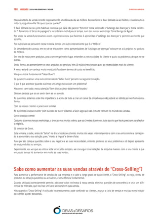 COMPRE JÁ ! | DICAS PARA VENDER MAIS E MELHOR160 O PROCESSO COMERCIAL
Mas no âmbito da venda recordo especialmente a história da ida ao médico. Basicamente o Raul Solnado ia ao médico, e na consulta o
médico perguntava-lhe “de que é que se queixa?”.
O Raul Solnado no seu jeito habitual, contava que para não parecer “Pelintra” tinha solicitado o “Catálogo das Doenças” e tinha escolhi-
do “1 Panarício e 2 bicos de papagaio” e recordaram-me há pouco tempo, num dos nossos workshops “Uma Barriga de Água”.
Por vezes na venda funcionamos assim. A primeira coisa que fazemos é apresentar o “catálogo das doenças” e permitir ao cliente que
escolha.
Por outro lado se pensarem nesta história, temos um outro interveniente que é o “Médico”.
Os vendedores de sucesso, em vez de se encararem como apresentadores de “catálogos de doenças” colocam-se a si próprios na postura
do Médico.
Em vez de mostrarem produtos, procuram em primeiro lugar, entender as necessidades do cliente e quais os problemas de que ele se
queixa.
Desta forma, ao apresentarem os seus produtos ou serviços, eles já estão direccionados para as necessidades reais do cliente.
A venda estará com certeza muito mais justificada em termos de custo vs benefício.
Mas para isto é fundamental “Saber Ouvir”!
Se quiserem analisar uma outra dimensão do “Saber Ouvir” pensem na seguinte situação.
O que é que acontece quando ouvimos um amigo nosso com um problema?
Mas ouvir com toda a nossa atenção? Sem distracções e totalmente focados!
Ele com certeza que se vai sentir bem ao ser ouvido.
Ao ouvirmos, estamos a dar-lhe importância e acima de tudo a criar um canal de empatia que não poderá ser obtido por nenhuma outra
forma.
Com os nossos clientes o processo é similar.
Ao ouvirmos o nosso cliente “Com ouvidos de ouvir” estamos a fazer algo que não é muito comum no mundo das vendas.
Ouvir o nosso cliente!
Costumo dizer nos nossos workshops, a brincar, mas muito a sério, que os clientes dizem-vos tudo aquilo que Vocês precisam para fechar
o negócio.
Só temos é de Ouvir.
Esta semana já sabe, antes de “Saltar” no discurso do seu cliente, muitas das vezes interrompendo-o com o seu entusiasmo e começan-
do a apresentar a sua solução, pare, “morda a língua” e deixe-o falar.
Puxe por ele, coloque questões sobre o seu negócio e as suas necessidades, entenda primeiro os seus problemas e só depois apresente
os seus produtos ou serviços.
Experimente, vai ver que ao utilizar esta técnica tão simples, vai conseguir criar relações de empatia maiores com o seu cliente e que
em pouco tempo irá aumentar em muito as suas vendas.
Sabe como aumentar as suas vendas através de “Cross-Selling”?
Para aumentar a performance de vendas da sua empresa e o valor a longo prazo de cada cliente, o “Cross-Selling”, ou seja, venda de
produtos ou serviços paralelos ou acessórios, é uma técnica fundamental.
Quando utilizada correctamente permite, adicionar valor intrínseco à nossa venda, eliminar questões de concorrência e criar um dife-
rencial de mercado, que nos traz um lucro adicional em cada venda.
Mas quando o “Cross-Selling” é utilizado incorrectamente, pode confundir os clientes, atrasar o ciclo de vendas e muitas vezes induzir
os clientes a pedir descontos.
 