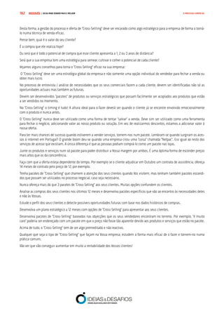 COMPRE JÁ ! | DICAS PARA VENDER MAIS E MELHOR162 O PROCESSO COMERCIAL
Desta forma, a gestão do processo e oferta de “Cross-Sellling” deve ser encarado como algo estratégico para a empresa de forma a torná-
lo numa técnica de venda eficaz.
Pense bem, qual é o valor do seu cliente?
É a compra que ele realiza hoje?
Ou será que é todo o potencial de compra que esse cliente apresenta a 1, 2 ou 3 anos de distância?
Será que a sua empresa tem uma estratégia para semear, cultivar e colher o potencial de cada cliente?
Vejamos alguns conselhos para torna o “Cross-Selling” eficaz na sua empresa:
O “Cross-Selling” deve ser uma estratégia global da empresa e não somente uma opção individual do vendedor para fechar a venda ou
obter mais lucro.
No processo de entrevista / análise de necessidades que os seus comerciais fazem a cada cliente, devem ser identificadas não só as
oportunidades actuais mas também as futuras.
Devem ser desenvolvidos “pacotes” de produtos ou serviços estratégicos que possam facilmente ser acoplados aos produtos que estão
a ser vendidos no momento.
No “Cross-Selling” o timing é tudo! A altura ideal para o fazer deverá ser quando o cliente já se encontre envolvido emocionalmente
com o produto e nunca antes.
O “Cross-Selling” nunca deve ser utilizado como uma forma de tentar “salvar” a venda. Deve sim ser utilizado como uma ferramenta
para fechar o negócio, adicionando valor ao nosso produto ou solução. Em vez de realizarmos descontos, estamos a adicionar valor à
nossa oferta.
Para ter mais chances de sucesso quando estiverem a vender serviços, tornem-nos num pacote. Lembram-se quando surgiram os aces-
sos à internet em Portugal? O grande boom deu-se quando uma empresa criou uma “coisa” chamada “Netpac”. Era igual ao resto dos
serviços de acesso que existiam. A única diferença é que as pessoas podiam comprá-lo como um pacote nas lojas.
Junte os produtos e serviços num só pacote para poder distribuir a Vossa margem por ambos. É uma óptima forma de esconder preços
mais altos que os da concorrência.
Faça com que a oferta esteja dependente do tempo. Por exemplo se o cliente adjudicar em Outubro um contrato de assistência, ofereça
14 meses de contrato pelo preço de 12, por exemplo.
Tenha pacotes de “Cross-Selling” que chamem a atenção dos seus clientes quando Vos visitem, mas tenham também pacotes escondi-
dos que possam ser utilizados no processo negocial, caso seja necessário.
Nunca ofereça mais do que 3 pacotes de “Cross-Selling” aos seus clientes. Muitas opções confundem os clientes.
Analise as compras dos seus clientes nos últimos 12 meses e desenvolva pacotes específicos que vão ao encontro às necessidades deles
e não às Vossas.
Estude o perfil dos seus clientes e detecte possíveis oportunidades futuras com base nos dados históricos de compras.
Desenvolva um plano estratégico a 12 meses com opções de “Cross-Selling” para apresentar aos seus clientes.
Desenvolva pacotes de “Cross-Selling” baseados nas objecções que os seus vendedores encontram no terreno. Por exemplo, “é muito
caro” poderia ser endereçado com um pacote em que o preço não fosse tão aparente devido aos produtos e serviços que estão no pacote.
Acima de tudo, o “Cross-Selling” tem de ser algo premeditado e não reactivo.
Qualquer que seja o tipo de “Cross-Selling” que façam na Vossa empresa, estudem a forma mais eficaz de o fazer e tornem-no numa
prática comum.
Vão ver que vão conseguir aumentar em muito a rentabilidade dos Vossos clientes!
 