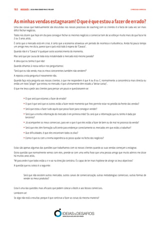 COMPRE JÁ ! | DICAS PARA VENDER MAIS E MELHOR163 O PROCESSO COMERCIAL
Asminhasvendasestagnaram!Oqueéqueestouafazerdeerrado?
Uma das coisas que habitualmente são discutidas nos nossos processos de coaching com os clientes é o facto de cada vez ser mais
difícil fechar negócios.
Todos nos dizem que hoje em dia para conseguir fechar os mesmos negócios o comercial tem de se esforçar muito mais do que fazia há
2 ou 3 anos atrás.
É certo que o mercado está em crise, é certo que a economia atravessa um período de incerteza e turbulência. Ainda há pouco tempo
um amigo meu me dizia, parece que o país está todo à espera do “Cavaco”.
Quando não é o “Cavaco” é qualquer outro acontecimento do momento.
Mas será que por causa de toda esta instabilidade o mercado está mesmo parado?
A ideia que eu tenho é que não!
Quando olhamos à nossa volta e nos perguntamos:
“Será que eu não vendo, mas os meus concorrentes também não vendem?”
A reposta a esta pergunta é novamente não.
Quando faço esta pergunta aos nossos clientes, o que me respondem é que A ou B ou C, normalmente a concorrência mais directa ou
então um novo “player” que entrou no mercado, é que ultimamente têm estado a “deitar cartas”.
O que me leva a pedir aos clientes para pensar um pouco e questionarem-se:
	• O que será que estamos a fazer de errado?
	• O que é que será que os outros estão a fazer neste momento que lhes permite estar no pelotão da frente das vendas?
	• Será que estou a fazer tudo aquilo que posso fazer para conseguir vender?
	• Será que a minha informação do mercado é em primeira mão? Ou será que a informação que eu tenho é dada por 		
	 terceiros?
	• Já acompanhei os meus comerciais, para ver o que é que eles estão a fazer de bem ou de mal no processo da venda?
	• Será que eles têm formação suficiente para endereçar correctamente os mercados em que estão a trabalhar?
	• Que dificuldades, é que eles encontram todos os dias?
	• Como é que eu com a minha experiência os posso ajudar no fecho dos negócios?
Estas são apenas algumas das questões que trabalhamos com os nossos clientes quando as suas vendas começam a estagnar.
Outra questão que normalmente vemos com eles, prende-se com uma velha frase que uma pessoa amiga que muito admiro me disse
há muitos anos atrás.
“Vê para onde é que todos estão a ir e vai na direcção contrária. És capaz de ter mais hipótese de atingir os teus objectivos”
A questão que eu coloco é a seguinte:
Será que não existem outros mercados, outros canais de comercialização, outras metodologias comerciais, outras formas de
vender os meus produtos?
Esta é uma das questões mais eficazes que podem colocar a Vocês e aos Vossos comerciais.
Lembrem-se!
Se algo não está a resultar, porque é que continuo a fazer as coisas da mesma maneira?
 