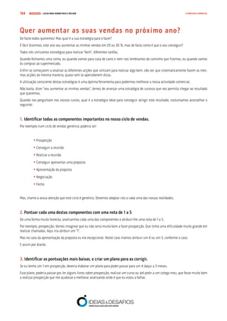 COMPRE JÁ ! | DICAS PARA VENDER MAIS E MELHOR164 O PROCESSO COMERCIAL
Quer aumentar as suas vendas no próximo ano?
De facto todos queremos! Mas qual é a sua estratégia para o fazer?
É fácil dizermos, este ano vou aumentar as minhas vendas em 20 ou 30 %, mas de facto como é que o vou conseguir?
Todos nós utilizamos estratégias para realizar “bem”, diferentes tarefas.
Quando fechamos uma conta, ou quando vamos para casa de carro e nem nos lembramos do caminho que fizemos, ou quando vamos
às compras ao supermercado.
Enfim se começarem a analisar as diferentes acções que utilizam para realizar algo bem, vão ver, que sistematicamente fazem as mes-
mas acções da mesma maneira, quase sem se aperceberem disso.
A utilização consciente destas estratégias é uma óptima ferramenta para podermos melhorar a nossa actividade comercial.
Não basta, dizer “vou aumentar as minhas vendas”, temos de arranjar uma estratégia de sucesso que nos permita chegar ao resultado
que queremos.
Quando nos perguntam nos nossos cursos, qual é a estratégia ideal para conseguir atingir este resultado, costumamos aconselhar o
seguinte:
1. Identificar todas as componentes importantes no nosso ciclo de vendas.
Por exemplo num ciclo de vendas genérico, poderia ser:
	• Prospecção
	• Conseguir a reunião
	• Realizar a reunião
	• Conseguir apresentar uma proposta
	• Apresentação da proposta
	• Negociação
	• Fecho
Mas, chamo a vossa atenção que este ciclo é genérico. Devemos adaptar isto a cada uma das nossas realidades.
2. Pontuar cada uma destas componentes com uma nota de 1 a 5
De uma forma muito honesta, analisarmos cada uma das componentes e atribuir-lhe uma nota de 1 a 5.
Por exemplo, prospecção. Vamos imaginar que eu não seria muito bom a fazer prospecção. Que tinha uma dificuldade muito grande em
realizar chamadas. Aqui iria atribuir um “1”.
Mas no caso da apresentação da proposta eu era excepcional. Neste caso iríamos atribuir um 4 ou um 5, conforme o caso.
E assim por diante.
3. Identificar as pontuações mais baixas, e criar um plano para as corrigir.
Se eu tenho um 1 em prospecção, deveria elaborar um plano para poder passar para um 4 daqui a 3 meses.
Esse plano, poderia passar por, ler alguns livros sobre prospecção, realizar um curso ou até pedir a um colega meu, que fosse muito bom
a realizar prospecção que me ajudasse a melhorar analisando onde é que eu estou a falhar.
 