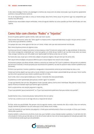 COMPRE JÁ ! | DICAS PARA VENDER MAIS E MELHOR165 O PROCESSO COMERCIAL
A ideia desta estratégia, é termos uma abordagem à melhoria dos nossos skills de vendas estruturada e que me permita rapidamente
aumentar a nossa performance comercial.
Em vez de dispararmos para todos os sítios ao mesmo tempo, desta forma iremos actuar em primeiro lugar nas componentes que
estamos mais deficitários.
Conforme essas necessidades estejam melhoradas, iremos de seguida trabalhar nas outras questões que foram identificadas com nota
superior.
Como lidar com clientes “Rudes” e “Injustos”
De vez em quando, aparecem aqueles clientes, rudes e por vezes injustos.
Talvez tenham feito asneira, talvez não. Talvez alguém na empresa tenha a responsabilidade desta situação e nós por sermos o comer-
cial da conta é que atendemos o telefone.
Em qualquer dos casos, temos agora de lidar com um cliente, irritado, rude e por vezes abusivamente mal-educado.
Bem, temos de pensar primeiro em algumas coisas.
A primeira que me vem à cabeça é que temos na nossa empresa o mote “O cliente tem sempre razão” ou algo semelhante. Se não temos,
com certeza conseguimos compreender que “custa mais ganhar um cliente do que mantê-lo”, por isso está muitas vezes nas nossas
mãos conseguir transformar uma “dificuldade numa “oportunidade” de fidelizar ainda mais um cliente.
Na maioria dos casos, só por que o cliente está a adoptar uma postura negativa, não quer dizer que nós vamos atrás.
Nem sequer temos de adoptar uma postura defensiva que é a nossa resposta mais natural a esta situação.
Ao tomarmos qualquer uma destas atitudes, estamos a comunicar ao cliente que “Ele” é que é o problema e não que tem um problema
que tem de ser resolvido (E mesmo que pareça que seja de facto ele o problema, isso não nos ajuda em nada a resolver o problema mais
facilmente).
De facto o que queremos é resolver o problema e salvaguardar o relacionamento comercial que tanto tempo nos levou a criar.
Sempre que tivermos alguém que seja rude ou injusto, lembrem-se que existe sempre a possibilidade de que esta seja a “única” escolha
que eles achem que possuem para resolver o problema que têm em mãos.
Assim sendo, está é a nossa oportunidade para os “educar”, mostrando-lhes novas possibilidades.
Os problemas ao serem apresentados pelas pessoas, existem “agora” no “presente”.
E é aqui que devemos lidar com eles. Não podemos mudar o passado, apenas a forma como é relembrado. Não podemos mudar o futuro,
apenas influenciá-lo baseado naquilo que fazemos agora no presente.
Assim, ao procurarmos uma solução, perguntem o seguinte_
“O que é que pretende, (pausa) exactamente?”, ou “O que é que exactamente poderíamos fazer para resolver esta questão?”.
Quando falamos nisto, a maioria das pessoas, habitualmente retrai-se e pensa:
“se fizer isto, o cliente vai sair-se com algo ridículo ou impossível de realizar”.
De facto, existe essa possibilidade. Mas pensem nisto da seguinte maneira, neste momento eles não se estão a focar em nenhuma
solução, somente no problema e isso com certeza que os está a deixar muito irritados.
A partir do momento em que fazemos esta pergunta, o cliente passa automaticamente a focar-se na solução, no futuro, que é exacta-
mente onde o queremos.
Estamos também a comunicar de uma forma muito clara, que é também a nossa intenção resolver o problema. E se de facto eles têm
uma solução em mente, por que não saber já, em vez de os frustrar cada vez mais com as nossas propostas de resolução que podem não
ir minimamente de acordo aquilo que eles pretendem.
 