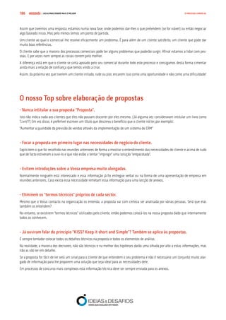 COMPRE JÁ ! | DICAS PARA VENDER MAIS E MELHOR166 O PROCESSO COMERCIAL
Assim que tivermos uma resposta, estamos numa nova fase, onde podemos dar-lhes o que pretendem (se for viável) ou então negociar
algo baseado nisso. Mas pelo menos temos um ponto de partida.
Um cliente ao qual o comercial lhe resolve eficazmente um problema. É para além de um cliente satisfeito, um cliente que pode dar
muito boas referências.
O cliente sabe que a maioria dos processos comerciais pode ter alguns problemas que poderão surgir. Afinal estamos a lidar com pes-
soas. E por vezes nem sempre as coisas correm pelo melhor.
A diferença está em que o cliente se sinta apoiado pelo seu comercial durante todo este processo e consigamos desta forma cimentar
ainda mais a relação de confiança que temos vindo a criar.
Assim, da próxima vez que tiverem um cliente irritado, rude ou pior, encarem isso como uma oportunidade e não como uma dificuldade!
O nosso Top sobre elaboração de propostas
- Nunca intitular a sua proposta “Proposta”.
Isto não indica nada aos clientes que eles não possam discorrer por eles mesmo. (Já alguma vez consideraram intitular um livro como
“Livro”?) Em vez disso, é preferível escrever um título que descreva o benefício que o cliente irá ter, por exemplo:
“Aumentar a qualidade da previsão de vendas através da implementação de um sistema de CRM”
- Focar a proposta em primeiro lugar nas necessidades de negócio do cliente.
Explicitem o que foi recolhido nas reuniões anteriores de forma a mostrar o entendimento das necessidades do cliente e acima de tudo
que de facto estiveram a ouvi-lo e que não estão a tentar “impingir” uma solução “empacotada”.
- Evitem introduções sobre a Vossa empresa muito alongadas.
Normalmente ninguém está interessado e essa informação já foi entregue verbal ou na forma de uma apresentação de empresa em
reuniões anteriores. Caso exista essa necessidade remetam essa informação para uma secção de anexos.
- Eliminem os “termos técnicos” próprios de cada sector.
Mesmo que o Vosso contacto na organização os entenda, a proposta vai com certeza ser analisada por várias pessoas. Será que elas
também os entendem?
No entanto, se existirem “termos técnicos” utilizados pelo cliente, então podemos colocá-los na nossa proposta dado que internamente
todos os conhecem.
- Já ouviram falar do princípio “KISS? Keep it short and Simple”? Também se aplica às propostas.
É sempre tentador colocar todos os detalhes técnicos na proposta e todos os elementos de análise.
Na realidade, a maioria dos decisores, não são técnicos e na melhor das hipóteses darão uma olhada por alto a estas informações, mas
não as vão ler em detalhe.
Se a proposta for fácil de ler será um sinal para o cliente de que entendem o seu problema e não é necessário um conjunto muito alar-
gado de informação para lhe proporem uma solução que seja ideal para as necessidades dele.
Em processos de concurso mais complexos esta informação técnica deve ser sempre enviada para os anexos.
 