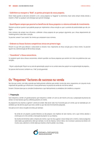 COMPRE JÁ ! | DICAS PARA VENDER MAIS E MELHOR167 O PROCESSO COMERCIAL
- Sublinhem ou marquem a “Bold”, os pontos principais da vossa proposta.
Deste modo quando os decisores estiverem a ver a vossa proposta na “diagonal” os elementos chave serão sempre retidos devido a
estarem a “Bold” ou qualquer outro destaque que queiram empregar.
- Quantifiquem sempre que possível os benefícios da Vossa proposta e o retorno estimado do investimento.
Mostrem ao decisor quanto é que poderão poupar por implementar a Vossa solução ou qual o aumento de produtividade que vão con-
seguir.
Estes números são sempre mais eficientes a defender a Vossa proposta do que qualquer argumento, que o Vosso departamento de
marketing tenha criado sobre a solução.
Se possível, anexem “case studies” de clientes que comprovem esses números.
- Ordenem os Vossos factores competitivos únicos em primeiro lugar.
Pensem no que têm para oferecer e seleccionem os factores mais importantes da Vossa solução para o Vosso cliente. Se possível
liguem-nos à demonstração de ROI da Vossa solução.
- “Assombrem” a Vossa concorrência.
Se souberem quem são os Vossos concorrentes, relevem questões nas Vossas propostas que acertem em cheio nos problemas das suas
soluções.
- Peçam a adjudicação! Peçam-na na carta de apresentação, peçam-na no sumário executivo, peçam-na na apresentação da proposta...
Ser passivo não funciona! Lembrem-se, o “não” já está garantido!
Os “Pequenos” factores de sucesso na venda
Nos dias que correm, com toda a pressão que habitualmente sofremos para vender, muitas das vezes, esquecemos um conjunto muito
importante de questões que influenciam a nossa performance no processo da venda de uma forma radical.
Existem 3 factores base que eu considero fundamentais e que habitualmente os vendedores têm tendência a esquecer:
1. Preparação
Quer estejamos a vender um grande projecto, quer estejamos a vender um carro ou até mesmo uma casa, a preparação do processo da
venda é um dos factores que faz a diferença perante um cliente.
Ao prepararmo-nos estamos a “ganhar” o direito de vender. Não existe nada mais frustrante para um cliente, que ser abordado por um
vendedor que não domina aquilo que está a vender ou que não está minimamente preparado.
Isto aplica-se em várias situações de venda, por exemplo:
Na venda de um projecto, quando falhamos ao não preparar uma hipótese de valor realista, com a qual iremos abordar o
cliente para ver se faz sentido a realização do projecto na sua empresa.
Na recolha de elementos sobre a empresa do cliente, o que nos leva a gastar o nosso tempo com o cliente, a realizar perguntas
sobre dados que poderíamos obter por exemplo, no site da empresa. Como é óbvio, isto irá atrasar o processo da venda e em
muitos casos, aborrecer o cliente dado que estamos a fazê-lo perder o seu tempo.
 