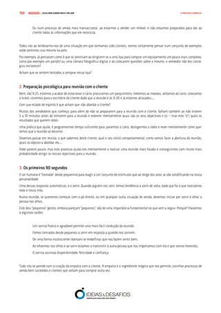 COMPRE JÁ ! | DICAS PARA VENDER MAIS E MELHOR168 O PROCESSO COMERCIAL
Ou num processo de venda mais transaccional, ao estarmos a vender um imóvel, e não estarmos preparados para dar ao
cliente todas as informações que ele necessita.
Todos nós ao lembrarmo-nos de uma situação em que tenhamos sido clientes, iremos certamente pensar num conjunto de exemplos
onde sentimos isso mesmo na pele.
Por exemplo, já pensaram como é que se sentiriam ao dirigirem-se a uma loja para comprar um equipamento um pouco mais complexo,
como por exemplo um portátil ou uma câmara fotográfica digital e ao colocarem questões sobre o mesmo, o vendedor não Vos conse-
guiu esclarecer?
Acham que se sentem tentados a comprar nessa loja?
2. Preparação psicológica para reunião com o cliente
Bem, são 9:25, estamos a acabar de estacionar o carro, procuramos um parquímetro, metemos as moedas, voltamos ao carro, colocamos
o ticket, corremos para o escritório do cliente dado que a reunião é às 9:30 e já estamos atrasados....
Com que estado de espírito é que acham que irão abordar o cliente?
Muitos dos vendedores que conheço, para além de não se prepararem para a reunião com o cliente, falham também ao não tirarem
5 a 10 minutos antes de entrarem para a reunião e reverem mentalmente quais são os seus objectivos e (o – tirar este “o”) quais os
resultados que querem obter.
Uma prática que ajuda, é programarmos tempo suficiente para, pararmos o carro, desligarmos o rádio e rever mentalmente como que-
remos que a reunião vá decorrer.
Devemos passar em revista, o que sabemos deste cliente, qual o seu estilo comportamental, como vamos fazer a abertura da reunião,
quais os tópicos a abordar, etc...
Pode parecer pouco, mas este processo ajuda-nos mentalmente a realizar uma reunião mais focada e conseguirmos com muito mais
probabilidade atingir os nossos objectivos para a reunião.
3. Os primeiros 90 segundos
O ser humano é “treinado” desde pequenino para reagir a um conjunto de estímulos que ao longo dos anos se vão solidificando na nossa
personalidade.
Uma dessas respostas automáticas, é o sorrir. Quando alguém nos sorri, temos tendência a sorrir de volta, dado que foi o que realizámos
toda a nossa vida.
Numa reunião, se queremos começar com o pé direito, ou em qualquer outra situação de venda, devemos iniciar por sorrir e olhar a
pessoa nos olhos.
Este dois “pequenos” gestos, embora pareçam “pequenos”, são de uma importância fundamental no que vem a seguir. Porquê? Passemos
a algumas razões:
Um sorriso franco e agradável permite uma mais fácil condução da reunião.
Fomos treinados desde pequenos a sorrir em resposta a quando nos sorriem.
De uma forma inconsciente libertam-se endorfinas que nos fazem sentir bem.
Ao olharmos nos olhos e ao sorrir estamos a transmitir à outra pessoa que nos importamos com ela e que somos honestos.
O sorriso assinala disponibilidade, felicidade e confiança
Tudo isto se prende com a criação da empatia com o cliente. A empatia é o ingrediente mágico que nos permite, cozinhar processos de
venda bem sucedidos e clientes que voltam para comprar outra vez.
 