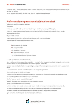 COMPRE JÁ ! | DICAS PARA VENDER MAIS E MELHOR169 O PROCESSO COMERCIAL
Na vida e na venda, a diferença entre sermos normais ou sermos excepcionais, é por vezes o pequeno extra que colocamos em cada uma
das coisas que fazemos.
Por isso, utilizando as palavras de um amigo “Tudo aquilo que na venda não ajuda, prejudica!”.
Prefere vender ou preencher relatórios de vendas?
Será que gosta de preencher relatórios de vendas?
Claro que não.
Em todos os cursos de formação que damos, ainda estamos para descobrir uma pessoa que de facto goste.
Embora seja uma actividade um pouco chata, sem retorno financeiro, é de facto algo a que devemos prestar alguma atenção.
Uma das nossas máximas é:
“O que é medido acontece”
Na actividade comercial como em qualquer outra actividade, temos de ter um plano de acção.
Esse plano de acção contempla normalmente itens como:
	
	• Volume de Vendas por comercial
	• Nº de proposta a fechar
	• Nº de propostas a apresentar
	• Nº de reuniões comerciais a realizar
	• Nº de chamadas telefónicas ou contactos a realizar
A questão é que todos estes itens estão encadeados.
Como é do Vosso conhecimento, a um determinado (um – tirar este “um”) nº de propostas adjudicado, corresponde um determinado
volume de vendas, que por sua vez depende de um número de propostas apresentadas.
Estes dois rácios estão ligados através de uma percentagem, ou seja em 10 propostas poderemos por exemplo fechar 1, ou seja um rácio
de 10%.
O mesmo irá acontecer entre o nº de reuniões a realizar e o nº de propostas apresentadas.
Novamente temos aqui um rácio de concretização.
E como já deve estar a adivinhar, existe um rácio entre o nº de telefonemas que realizamos e as reuniões que conseguimos marcar.
Por mais voltas que demos não existe forma de evitar este números.
Mas afinal estamos a guardar estas estatísticas porquê?
Será que é somente por causa do nosso Director Comercial ou chefia nos pedir?
Existem duas razões fundamentais para o fazermos.
A primeira prende-se com o facto de a empresa ter de ter uma direcção em termos comerciais que saiba como as vendas vão.
Isto irá permitir que possam agir em termos de correcção ou iniciativas para evitar o não atingimento dos objectivos.
Por exemplo, lançando uma campanha de marketing ou apoiando ainda mais a equipa comercial no terreno.
Agora a outra mais importante prende-se com a nossa própria performance.
 