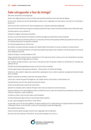 COMPRE JÁ ! | DICAS PARA VENDER MAIS E MELHOR173 GESTÃO DE OPORTUNIDADES, NEGOCIAÇÃO E FECHO
Sabe salvaguardar a face do inimigo?
Pode tomar várias formas numa negociação.
Desde o mais alegórico possível, em que os clientes saem porta fora dizendo que assim não é possível negociar.
Ao mais suave, dizendo que não têm possibilidade de avançar com a negociação com estes valores e que vão ter de interromper o
processo ali.
Pode inclusive existir uma forma mais subtil de abandono que é o abandonar aparente da negociação.
Vou contar-vos duas histórias que se passaram comigo há já bastante tempo, mas que ilustram precisamente cada um destes dois casos.
O primeiro passou-se com a empresa “X”.
Estávamos em Agosto, mês de pouco movimento.
Na altura, eu era Director Geral de uma empresa na área de tecnologia que implementava sistemas de gestão.
Dado ser o mês de férias da Directora Comercial e os outros três comerciais terem propostas também para apresentar nesse dia, tomei
eu a liderança do processo e fui apresentar a proposta.
Em termos de equipas técnicas, existiam duas.
No momento, uma delas encontrava-se parada, sem trabalho, dado ter terminado com sucesso um projecto na semana anterior.
Assim sendo, e se este projecto fechasse, seria óptimo para podermos pôr aquela malta a trabalhar e não termos prejuízo nos rácios de
horas trabalhadas nesse mês.
Dirigi-me à empresa, a reunião começava às 9:30.
Cheguei pontualmente, como de costume, normalmente 5 a 10 minutos antes, fechei os olhos no carro e revi mentalmente o meu plano
de actuação em termos da negociação que ia começar.
Revi os pontos de poder existentes, o que é que eu tinha para dar além do desconto e foquei-me mentalmente nos resultados que
poderiam dali sair.
Confiante de que estava preparado para avançar, saí do carro e entrei na empresa.
À minha espera estavam duas pessoas do lado deles - o Director Geral e um Director de Produção.
Sentámo-nos, abri o portátil e, depois dos cumprimentos e quebra gelos iniciais, comecei a apresentar a proposta do Sistema de Gestão
deles, em detalhe.
Módulos, características, benefícios, onde é que iriam poupar dinheiro.
Como é que o sistema lhes permitiria reorganizar o seu trabalho interno a nível de obra e a nível financeiro, etc.
Esta parte demorou cerca de 1 hora, devido ao tamanho do sistema.
A partir daí avançámos para o capítulo do “Investimento”.
Apresentei as condições, valores, módulos, formação e tudo o resto que compunha a estrutura de preços.
Enquanto estávamos a ver a apresentação do sistema, o ambiente era calmo; a partir do momento em que começámos a entrar na parte
financeira, começaram a surgir os problemas.
Um deles era a favor, o outro era contra, dado o valor da proposta.
Um deles tentava deitar água na fervura, o outro tentava sempre complicar.
Ou seja, a típica estratégia de “Bom Polícia” vs “Mau Polícia”.
Se quer saber o que é isto, tem duas hipóteses: ver alguns episódios do CSI ou então participar no Congresso Nacional de Desempenho
e Motivação Comercial, no dia 16 de Abril, e estar com muita atenção à secção sobre Negociação.
Mas voltando à nossa história.
Como de costume, ignorei este jogo e continuei com a negociação como se nada fosse.
Ao ver que isto não me afectava, o “Mau Polícia” saiu da sala de rompante, sem ai nem ui.
 