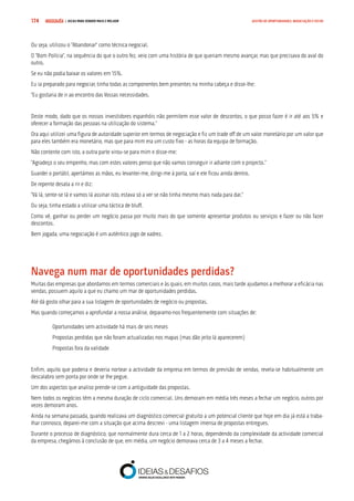 COMPRE JÁ ! | DICAS PARA VENDER MAIS E MELHOR174 GESTÃO DE OPORTUNIDADES, NEGOCIAÇÃO E FECHO
Ou seja, utilizou o “Abandonar” como técnica negocial.
O “Bom Polícia”, na sequência do que o outro fez, veio com uma história de que queriam mesmo avançar, mas que precisava do aval do
outro.
Se eu não podia baixar os valores em 15%.
Eu ia preparado para negociar, tinha todas as componentes bem presentes na minha cabeça e disse-lhe:
“Eu gostaria de ir ao encontro das Vossas necessidades.
Deste modo, dado que os nossos investidores espanhóis não permitem esse valor de descontos, o que posso fazer é ir até aos 5% e
oferecer a formação das pessoas na utilização do sistema.”
Ora aqui utilizei uma figura de autoridade superior em termos de negociação e fiz um trade off de um valor monetário por um valor que
para eles também era monetário, mas que para mim era um custo fixo - as horas da equipa de formação.
Não contente com isto, a outra parte virou-se para mim e disse-me:
“Agradeço o seu empenho, mas com estes valores penso que não vamos conseguir ir adiante com o projecto.”
Guardei o portátil, apertámos as mãos, eu levantei-me, dirigi-me à porta, saí e ele ficou ainda dentro.
De repente desata a rir e diz:
“Vá lá, sente-se lá e vamos lá assinar isto, estava só a ver se não tinha mesmo mais nada para dar.”
Ou seja, tinha estado a utilizar uma táctica de bluff.
Como vê, ganhar ou perder um negócio passa por muito mais do que somente apresentar produtos ou serviços e fazer ou não fazer
descontos.
Bem jogada, uma negociação é um autêntico jogo de xadrez.
Navega num mar de oportunidades perdidas?
Muitas das empresas que abordamos em termos comerciais e às quais, em muitos casos, mais tarde ajudamos a melhorar a eficácia nas
vendas, possuem aquilo a que eu chamo um mar de oportunidades perdidas.
Até dá gosto olhar para a sua listagem de oportunidades de negócio ou propostas.
Mas quando começamos a aprofundar a nossa análise, deparamo-nos frequentemente com situações de:
Oportunidades sem actividade há mais de seis meses
Propostas perdidas que não foram actualizadas nos mapas (mas dão jeito lá aparecerem)
Propostas fora da validade
Enfim, aquilo que poderia e deveria nortear a actividade da empresa em termos de previsão de vendas, revela-se habitualmente um
descalabro sem ponta por onde se lhe pegue.
Um dos aspectos que analiso prende-se com a antiguidade das propostas.
Nem todos os negócios têm a mesma duração de ciclo comercial. Uns demoram em média três meses a fechar um negócio, outros por
vezes demoram anos.
Ainda na semana passada, quando realizava um diagnóstico comercial gratuito a um potencial cliente que hoje em dia já está a traba-
lhar connosco, deparei-me com a situação que acima descrevi - uma listagem imensa de propostas entregues.
Durante o processo de diagnóstico, que normalmente dura cerca de 1 a 2 horas, dependendo da complexidade da actividade comercial
da empresa, chegámos à conclusão de que, em média, um negócio demorava cerca de 3 a 4 meses a fechar.
 