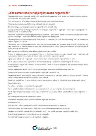 COMPRE JÁ ! | DICAS PARA VENDER MAIS E MELHOR176 GESTÃO DE OPORTUNIDADES, NEGOCIAÇÃO E FECHO
Sabe como trabalhar objecções numa negociação?
Seja na venda, seja numa negociação que não esteja propriamente ligada a vendas, existe sempre uma fase complicada que pode con-
cretizar ou matar por completo o acto negocial.
Trata-se precisamente da forma como lida com as objecções que surgem no processo negocial.
Mas pergunta, e muito bem, qual é forma mas indicada de lidar com objecções?
Em primeiro lugar, devemos preparar o processo negocial de vários pontos de vista.
Ou seja, devemos colocar-nos no lugar de cada uma das partes que está presente na negociação e analisar quais as objecções que po-
derão vir a surgir no acto da negociação.
Se tivermos em mente a nossa estratégia para a negociação, sabendo o que queremos obter e, acima de tudo, como o queremos obter,
não será difícil chegar a algumas das objecções que irão surgir de cada uma das partes.
Se tiver alguma dificuldade, procure a ajuda de outras pessoas da sua empresa para fazer um “brainstorming” acerca de como é que a
negociação poderá vir a decorrer.
Se quiser um exercício simples para sentir um pouco mais profundamente cada uma das partes, pegue em várias cadeiras (uma por
cada interveniente no processo - para tornar a descrição mais simples, vamos assumir que é apenas entre duas partes) e coloque-as à
distância normal de uma reunião.
Cada uma das cadeiras irá representar uma das pessoas presentes na negociação.
Sente-se na sua cadeira e, por um momento, alucine (eu sei, eu disse mesmo alucine, vai ver que não custa nada) e imagine que nas
outras cadeiras se encontram sentados, de facto, os outros intervenientes no processo negocial.
Agora, na sua cadeira, sinta a negociação e procure analisar do seu ponto de vista como é que o processo irá correr.
Vai ver que ao focar a sua mente no processo as ideias começarão a surgir e rapidamente entrará no espírito do exercício.
Quanto tiver a sua posição bem cimentada, levante-se, sente-se e afaste-se um pouco das cadeiras, mas mantendo-se sempre dentro
da linha de visão.
Imagine que está ainda sentado na sua cadeira e que a outra parte se encontra também sentada na cadeira dela.
Quase como se tivesse saído do seu corpo e observasse a negociação a decorrer de fora.
Nesta posição, analise agora a negociação como o fez quando estava sentado na sua cadeira; vai ver que a perspectiva muda e, estando
de fora, consegue analisar a situação de uma forma muito mais fria.
Guarde esse resultado para si e sente-se na cadeira do seu adversário como se fosse ele, estando Você ainda sentado na sua cadeira.
Pergunte a si próprio:
“Se eu fosse X como é que eu conduziria esta negociação?”
Vai ver que o facto de estar sentado na cadeira da outra parte lhe trará uma nova perspectiva do processo negocial.
Invista algum tempo analisando o que sente, o que provavelmente faria, e, acima de tudo, que objecções iria colocar ao processo ne-
gocial.
Por último levante-se e volte-se a sentar na sua cadeira.
Analise agora se a perspectiva que tinha inicialmente da negociação se mantém.
Provavelmente não!
Mas com certeza terá um maior entendimento de todos os pontos de vista possíveis na negociação.
Se tiver mais do que dois intervenientes, é só adicionar cadeiras e ir passando por cada uma das posições.
Agora que tem uma ideia maior das objecções que podem surgir, é uma questão de preparar respostas à prova de bala.
Quanto mais preparado estiver, melhor irá decorrer a sua negociação.
Tente, acima de tudo, prever vários níveis de resposta da outra parte.
 