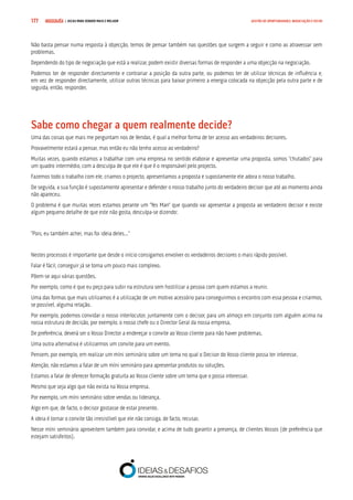 COMPRE JÁ ! | DICAS PARA VENDER MAIS E MELHOR177 GESTÃO DE OPORTUNIDADES, NEGOCIAÇÃO E FECHO
Não basta pensar numa resposta à objecção, temos de pensar também nas questões que surgem a seguir e como as atravessar sem
problemas.
Dependendo do tipo de negociação que está a realizar, podem existir diversas formas de responder a uma objecção na negociação.
Podemos ter de responder directamente e contrariar a posição da outra parte, ou podemos ter de utilizar técnicas de influência e,
em vez de responder directamente, utilizar outras técnicas para baixar primeiro a energia colocada na objecção pela outra parte e de
seguida, então, responder.
Sabe como chegar a quem realmente decide?
Uma das coisas que mais me perguntam nos de Vendas, é qual a melhor forma de ter acesso aos verdadeiros decisores.
Provavelmente estará a pensar, mas então eu não tenho acesso ao verdadeiro?
Muitas vezes, quando estamos a trabalhar com uma empresa no sentido elaborar e apresentar uma proposta, somos “chutados” para
um quadro intermédio, com a desculpa de que ele é que é o responsável pelo projecto.
Fazemos todo o trabalho com ele, criamos o projecto, apresentamos a proposta e supostamente ele adora o nosso trabalho.
De seguida, a sua função é supostamente apresentar e defender o nosso trabalho junto do verdadeiro decisor que até ao momento ainda
não apareceu.
O problema é que muitas vezes estamos perante um “Yes Man” que quando vai apresentar a proposta ao verdadeiro decisor e existe
algum pequeno detalhe de que este não gosta, desculpa-se dizendo:
“Pois, eu também achei, mas foi ideia deles…”
Nestes processos é importante que desde o início consigamos envolver os verdadeiros decisores o mais rápido possível.
Falar é fácil, conseguir já se torna um pouco mais complexo.
Põem-se aqui várias questões.
Por exemplo, como é que eu peço para subir na estrutura sem hostilizar a pessoa com quem estamos a reunir.
Uma das formas que mais utilizamos é a utilização de um motivo acessório para conseguirmos o encontro com essa pessoa e criarmos,
se possível, alguma relação.
Por exemplo, podemos convidar o nosso interlocutor, juntamente com o decisor, para um almoço em conjunto com alguém acima na
nossa estrutura de decisão, por exemplo, o nosso chefe ou o Director Geral da nossa empresa.
De preferência, deverá ser o Vosso Director a endereçar o convite ao Vosso cliente para não haver problemas.
Uma outra alternativa é utilizarmos um convite para um evento.
Pensem, por exemplo, em realizar um míni seminário sobre um tema no qual o Decisor do Vosso cliente possa ter interesse.
Atenção, não estamos a falar de um míni seminário para apresentar produtos ou soluções.
Estamos a falar de oferecer formação gratuita ao Vosso cliente sobre um tema que o possa interessar.
Mesmo que seja algo que não exista na Vossa empresa.
Por exemplo, um míni seminário sobre vendas ou liderança.
Algo em que, de facto, o decisor gostasse de estar presente.
A ideia é tornar o convite tão irresistível que ele não consiga, de facto, recusar.
Nesse míni seminário aproveitem também para convidar, e acima de tudo garantir a presença, de clientes Vossos (de preferência que
estejam satisfeitos).
 