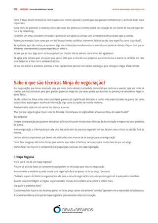 COMPRE JÁ ! | DICAS PARA VENDER MAIS E MELHOR178 GESTÃO DE OPORTUNIDADES, NEGOCIAÇÃO E FECHO
Como é óbvio, devem misturá-los com os potenciais clientes durante o evento para que possam confraternizar e, acima de tudo, trocar
impressões.
Outra forma de promover o contacto com os decisores dos potenciais clientes poderá ser a criação de um evento de troca de experiên-
cias e de networking.
Escolham um tema, convidem um orador, e promovam um jantar ou almoço com a intervenção desse orador após a comida.
Podem, por exemplo, fazer como que um dos Vossos clientes satisfeitos intervenha, falando do seu caso específico como “case study”.
As hipóteses aqui são muitas, se quiserem algo mais interactivo transformem este evento num painel de debate e façam com que os
diferentes intervenientes troquem experiências entre si.
Vai ver que ao fazer algo assim os Vossos potenciais clientes não só aderem, como ainda Vos agradecem.
Já agora, esta semana pare um pouco para pensar, olhe para a lista das suas propostas que estão na rua e analise se, de facto, em cada
uma delas está a falar com o verdadeiro decisor.
Se isso não estiver a acontecer, promova o mais rapidamente possível uma destas estratégias para conseguir chegar à fala com ele.
Sabe o que são técnicas Ninja de negociação?
Nas negociações que temos encetado, seja por nossa conta devido à actividade comercial que continuo a exercer, seja por conta de
clientes que nos contratam para gerir grandes processos negociais, por vezes parece que estamos na presença de verdadeiros negocia-
dores “Ninja”.
Se não conhece os Ninja, estes eram uma classe guerreira do Japão feudal dedicados a tarefas mais especializadas na guerra, tais como
assassinatos, espionagem, recolha de informação, algo como os espiões do mundo moderno.
Provavelmente está com um sorriso nos lábios e a pensar:
“Mas por que carga de água é que o José de Almeida está comparar os negociadores actuais aos Ninja do Japão feudal?”
Boa pergunta!
Embora a comparação possa parecer descabida, os Ninja utilizavam muitas vezes técnicas de dissimulação e engano nos seus processos
de guerra.
Numa negociação, a informação que cada uma das partes tem do processo negocial é um dos factores mais críticos na decisão final da
mesma.
Existem várias componentes que devem ser analisadas antes mesmo de se avançar para uma negociação.
Como deve imaginar, não temos tempo para analisar aqui todos os factores, seria necessário muito mais do que um artigo.
Vamos focar-nos hoje em 3 componentes de preparação essenciais em cada negociação.
1. Mapa Negocial
Mas o que é isto de um mapa negocial?
Trata-se de analisar todas as componentes que podem ser utilizadas para troca na negociação.
Normalmente o vendedor quando encara uma negociação foca-se apenas no factor preço / desconto.
Chateiam a quem de direito na organização e vão para a mesa de negociações com uma percentagem até à qual podem manobrar.
Quando essa percentagem se esgota, se pressionados, muitas vezes voltam ao seu chefe e pedem mais.
Ora qual é o problema disto?
O problema disto é que se nos focamos apenas no factor preço, somos literalmente “comidos” (perdoem-me a expressão) no factor preço.
A razão de existência principal do mapa negocial é precisamente evitar esta situação.
 