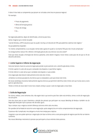 COMPRE JÁ ! | DICAS PARA VENDER MAIS E MELHOR179 GESTÃO DE OPORTUNIDADES, NEGOCIAÇÃO E FECHO
A ideia é listar todas as componentes que possam ser utilizadas como troca no processo negocial.
Por exemplo:
	• Prazos de pagamento
	• Oferta de formação gratuita
	• Prazos de entrega
	• Etc…
Na negociação podemos, depois de identificadas, utilizá-las para troca.
Vamos imaginar que o cliente nos pede:
“José de Almeida, a XPTO Lda precisa que nos ajude e nos faça um desconto de 10% para podermos viabilizar este negócio.”
Ao que poderemos responder:
“Sr. Cliente, compreendemos a sua situação e temos todo o gosto em ajudá-lo, no entanto 10% para nós é muito complicado.”
Se conseguíssemos realizar 5% e oferecer a formação gratuita dos seus técnicos isso seria viável?”
Claro que nesta situação a formação dos técnicos apresenta, como devem imaginar, muito menos custos para nós do que os 5% de
desconto adicionais.
2. Limite Superior e Inferior da negociação
Outro dos factores chave do sucesso da negociação prende-se precisamente com a identificação destes limites.
O limite superior é o valor até ao qual o comprador esta disposto a ir para fechar negócio.
O limite inferior é o valor até ao qual o vendedor está disposto a ir para vender.
Uma negociação ideal decorre habitualmente entre estes dois limites.
Já falámos na semana passada de uma técnica que os compradores usam para testar este limite.
No nossos workshops ensinamos habitualmente algumas técnicas que permitem identificar estes limites sem que muitas vezes a outra
parte se aperceba disso.
Tendo os limites do nosso lado é muito mais simples começar a puxar o valor da negociação a nosso favor.
3. Estilo de Negociação
Por último, embora, como tenhamos dito, não esgote tudo o que existiria para falar sobre esta temática, temos o estilo de negociação
da outra parte.
Uma das coisas para as quais chamamos a atenção das pessoas que participam nos nossos Workshop de Vendas e também nos de
Negociação Avançada é que as pessoas não são todas iguais.
Seja a comprar, seja a negociar, existem diferenças abismais entre cada uma delas.
Por questões de facilidade de raciocínio numa negociação, ajuda categorizá-los em estilos comportamentais de negociação.
O processo não é complicado, mas obrigaria a muito mais tempo para o explicar.
Imaginem o que seria poder optimizar a negociação com base na forma como a outra pessoa gosta de negociar para facilitar ao máximo
o processo.
Nos nossos Workshops mostramos às pessoas que participam as duas vertentes deste processo.
 