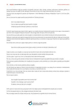 COMPRE JÁ ! | DICAS PARA VENDER MAIS E MELHOR18 MOTIVAÇÃO E DESEMPENHO COMERCIAL
Ora se este fenómeno é algo que acontece ciclicamente, como pais, mães, maridos, mulheres, profissionais, directores, gestores, ou
qualquer que seja o seu papel na vida, saber gerir eficazmente as suas crises é algo fundamental para o seu sucesso.
Uma das coisas que pergunto às pessoas que frequentam o nosso Workshop de Liderança Interpessoal é “qual é a cor do seu pára-
quedas?”.
Gerir as crises que nos surgem assenta essencialmente em 3 factores principais:
Gerir o seu estado emocional
Focar-se naquilo que pode fazer para resolver a situação
Sempre que possível antecipar e planear as crises futuras
Se não for capaz de parar para respirar fundo e agarrar o seu estado emocional imediatamente quando a crise surge, o mais provável é
que entre numa situação de “bloqueio emocional” e não consiga andar nem para a frente nem para trás.
Uma das técnicas que pode ajudar-nos nesta situação é a compreensão de como o cérebro funciona em termos de pensamentos.
Dado que a maioria das vezes apenas conseguimos focar-nos conscientemente num pensamento de cada vez e dado que os nossos pen-
samentos estão directamente ligados ao estado de espírito que temos no momento, o truque aqui é focarmo-nos naquilo que podemos
resolver.
Pare, dê dois berros, deixe sair o vapor e depois ponha a si mesmo a seguinte questão:
Quais são as acções que posso tomar já para começar a caminhar em direcção à saída desta crise?
Culpar os outros, ou as situações, ou o que quer que seja não irá trazer valor acrescentado à saída da crise.
Focar-se nas coisas que são um dado adquirido e que não podemos resolver também não ajuda nada.
Já lá diz o povo “ o que lá vai, lá vai” ou “não adianta chorar sobre leite derramado”.
Por isso, a única coisa que faz sentido é, de facto, focar-se imediatamente naquilo que poderá fazer para resolver a situação.
Muitas pessoas, quando confrontadas com situações de crise, passam a vida a lamentar-se e a chorar sobre as questões que não podem
resolver.
Este é, de facto, um dos maiores problemas destas situações.
Um dos factores que separa um líder do resto das pessoas é a capacidade de manter a sua cabeça fria no momento e imediatamente
tomar acções decisivas para tirar a sua empresa, a sua vida ou a sua família da crise.
Finalmente, se as crises são algo cíclico nas nossas vidas e cada vez mais à nossa volta estamos cientes disso, antecipar e planear é
fundamental para o nosso bem-estar.
Pare um pouco e pense:
Que situações é que podem correr mal na minha vida?
Se perder o meu emprego, o que é que vou fazer?
Se adoecer, como vou lidar com a situação?
Enfim, pense na maioria das coisas que possam correr mal e depois procure antecipadamente soluções para as resolver.
Se fizer este pequeno exercício, não conseguirá antecipar nem prever tudo.
Mas se conseguir prever 20 a 30 por cento que seja, isto já representa um grande alívio em termos futuros.
 