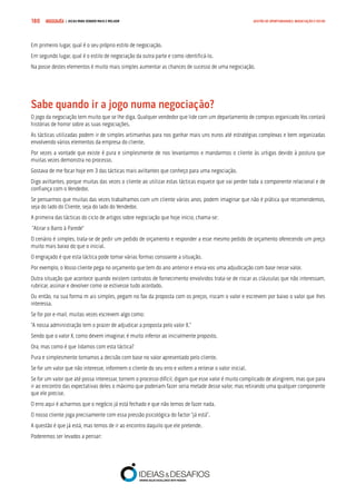 COMPRE JÁ ! | DICAS PARA VENDER MAIS E MELHOR180 GESTÃO DE OPORTUNIDADES, NEGOCIAÇÃO E FECHO
Em primeiro lugar, qual é o seu próprio estilo de negociação.
Em segundo lugar, qual é o estilo de negociação da outra parte e como identificá-lo.
Na posse destes elementos é muito mais simples aumentar as chances de sucesso de uma negociação.
Sabe quando ir a jogo numa negociação?
O jogo da negociação tem muito que se lhe diga. Qualquer vendedor que lide com um departamento de compras organizado Vos contará
histórias de horror sobre as suas negociações.
As tácticas utilizadas podem ir de simples artimanhas para nos ganhar mais uns euros até estratégias complexas e bem organizadas
envolvendo vários elementos da empresa do cliente.
Por vezes a vontade que existe é pura e simplesmente de nos levantarmos e mandarmos o cliente às urtigas devido à postura que
muitas vezes demonstra no processo.
Gostava de me focar hoje em 3 das tácticas mais aviltantes que conheço para uma negociação.
Digo aviltantes, porque muitas das vezes o cliente ao utilizar estas tácticas esquece que vai perder toda a componente relacional e de
confiança com o Vendedor.
Se pensarmos que muitas das vezes trabalhamos com um cliente vários anos, podem imaginar que não é prática que recomendemos,
seja do lado do Cliente, seja do lado do Vendedor.
A primeira das tácticas do ciclo de artigos sobre negociação que hoje inicio, chama-se:
“Atirar o Barro à Parede”
O cenário é simples, trata-se de pedir um pedido de orçamento e responder a esse mesmo pedido de orçamento oferecendo um preço
muito mais baixo do que o inicial.
O engraçado é que esta táctica pode tomar várias formas consoante a situação.
Por exemplo, o Vosso cliente pega no orçamento que tem do ano anterior e envia-vos uma adjudicação com base nesse valor.
Outra situação que acontece quando existem contratos de fornecimento envolvidos trata-se de riscar as cláusulas que não interessam,
rubricar, assinar e devolver como se estivesse tudo acordado.
Ou então, na sua forma m ais simples, pegam no fax da proposta com os preços, riscam o valor e escrevem por baixo o valor que lhes
interessa.
Se for por e-mail, muitas vezes escrevem algo como:
“A nossa administração tem o prazer de adjudicar a proposta pelo valor X.”
Sendo que o valor X, como devem imaginar, é muito inferior ao inicialmente proposto.
Ora, mas como é que lidamos com esta táctica?
Pura e simplesmente tomamos a decisão com base no valor apresentado pelo cliente.
Se for um valor que não interesse, informem o cliente do seu erro e voltem a reiterar o valor inicial.
Se for um valor que até possa interessar, tornem o processo difícil, digam que esse valor é muito complicado de atingirem, mas que para
ir ao encontro das expectativas deles o máximo que poderiam fazer seria metade desse valor, mas retirando uma qualquer componente
que ele precise.
O erro aqui é acharmos que o negócio já está fechado e que não temos de fazer nada.
O nosso cliente joga precisamente com essa pressão psicológica do factor “já está”.
A questão é que já está, mas temos de ir ao encontro daquilo que ele pretende.
Poderemos ser levados a pensar:
 