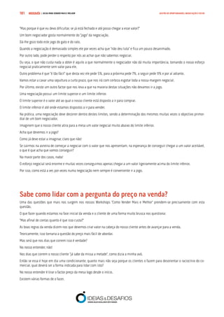 COMPRE JÁ ! | DICAS PARA VENDER MAIS E MELHOR181 GESTÃO DE OPORTUNIDADES, NEGOCIAÇÃO E FECHO
“Mas porque é que eu devo dificultar, se já está fechado e até posso chegar a esse valor?”
Um bom negociador gosta normalmente do “jogo” da negociação.
Dá-lhe gozo todo este jogo do gato e do rato.
Quando a negociação é demasiado simples ele por vezes acha que “não deu luta” e fica um pouco desanimado.
Por outro lado, pode perder o respeito por nós ao achar que não sabemos negociar.
Ou seja, o que não custa nada a obter é aquilo a que normalmente o negociador não dá muita importância, tornando o nosso esforço
negocial praticamente sem valor para ele.
Outro problema é que “é tão fácil” que desta vez ele pede 5%, para a próxima pede 7%, a seguir pede 9% e por aí adiante.
Vamos estar a cavar uma sepultura a curto prazo, que nos irá com certeza esgotar toda a nossa margem negocial.
Por último, existe um outro factor que nos leva a que na maioria destas situações não devamos ir a jogo.
Uma negociação possui um limite superior e um limite inferior.
O limite superior é o valor até ao qual o nosso cliente está disposto a ir para comprar.
O limite inferior é até onde estamos dispostos a ir para vender.
Na prática, uma negociação deve decorrer dentro destes limites, sendo a determinação dos mesmos muitas vezes o objectivo primor-
dial de um bom negociador.
Imaginem que o nosso cliente atira para a mesa um valor negocial muito abaixo do limite inferior.
Acha que devemos ir a jogo?
Como já deve estar a imaginar, claro que não!
Se cairmos na asneira de começar a negociar com o valor que nos apresentam, na esperança de conseguir chegar a um valor aceitável,
o que é que acha que vamos conseguir?
Na maior parte dos casos, nada!
O esforço negocial será enorme e muitas vezes conseguimos apenas chegar a um valor ligeiramente acima do limite inferior.
Por isso, como está a ver, por vezes numa negociação nem sempre é conveniente ir a jogo.
Sabe como lidar com a pergunta do preço na venda?
Uma das questões que mais nos surgem nos nossos Workshops “Como Vender Mais e Melhor” prendem-se precisamente com esta
questão.
O que fazer quando estamos na fase inicial da venda e o cliente de uma forma muito brusca nos questiona:
“Mas afinal de contas quanto é que isso custa?”
As boas regras da venda dizem-nos que devemos criar valor na cabeça do nosso cliente antes de avançar para a venda.
Teoricamente, isso tornaria a questão do preço mais fácil de abordar.
Mas será que nos dias que correm isso é verdade?
No nosso entender, não!
Nos dias que correm o nosso cliente “já sabe da missa a metade”, como dizia a minha avó.
Então se essa é hoje em dia uma condicionante, quanto mais não seja porque os clientes o fazem para desorientar o raciocínio do co-
mercial, qual deverá ser a forma indicada para lidar com isto?
No nosso entender é tirar o factor preço da mesa logo desde o início.
Existem várias formas de o fazer.
 