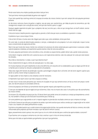 COMPRE JÁ ! | DICAS PARA VENDER MAIS E MELHOR183 GESTÃO DE OPORTUNIDADES, NEGOCIAÇÃO E FECHO
Muitas vezes basta uma simples questão para deitar tudo por terra:
“Será que temos mesmo possibilidade de ganhar este negócio?”
O que noto quando faço coaching comercial às equipas de vendas dos nossos clientes é que nem sempre têm este pequeno pormenor
presente.
Se não temos nenhuma chance de ganhar o negócio, seja por preço, por características, por lobby da parte da concorrência, por não
conseguirmos competir com a solução dos outros, será que vale mesmo a pena ir a jogo?
Qualquer jogador experiente de poker (que a propósito não sou) vos diria que, a não ser que consiga fazer um bluff credível, normal-
mente não vai a jogo.
A ânsia de mostrar trabalho perante a organização ou perante a chefia leva por vezes os vendedores a quererem ir a todas.
O problema é que o nosso tempo é finito.
O dia só tem 24 horas e muitas vezes não chegam para tudo o que, como vendedores, temos para fazer.
Por outro lado, na venda de determinados produtos e serviços, a elaboração de uma proposta é um acto complicado e requer muitas
vezes o envolvimento de especialista de fora.
Não é à toa que muitos dos nossos clientes nos contratam em processos de venda complicada para supervisionar e assessorar a elabo-
ração de propostas complexas, principalmente quando estamos a falar de concursos públicos.
Por vezes, pequenos pormenores como consistência, erros, omissões ou esquecimentos, podem deitar tudo a perder nestes processos.
Como devem imaginar, sendo feito com a prata da casa ou com especialistas externos, tudo isto acaba por ter custos por vezes bastan-
tes elevados.
Mas então se não devemos ir a todas, o que é que devemos fazer?
Muito simplesmente ter alguns critérios de avaliação para ir ou não a jogo.
Em muitas empresas com quem trabalhamos no dia-a-dia definimos, em conjunto com os colaboradores, quais as regras que têm de ser
cumpridas para se avançar ou não para a preparação de uma proposta.
Todas estas regras têm factores de ponderação e quando a percentagem atingida não é suficiente, tem de existir alguém superior para
decidir se vamos investir tempo na proposta ou não.
As regras podem ser tão simples ou tão complexas como for necessário.
O importante é que sejam claras e que toda a equipa as conheça.
Um dos riscos é muitas vezes pensarmos que, mesmo em situações em que seja somente enviar um fax ou email com preços e condi-
ções, isto não tem prejuízo na actividade comercial.
O envio de propostas sem follow-up normalmente não tem grande impacto, pela experiência que temos.
É claro que isto depende do tipo de negócio de que estivermos a falar, mas na maioria dos casos é uma prática que não aconselhamos
aos nossos clientes.
Se enviarem 30 a 40 pedidos de preços por dia e 10 desses forem para perder, temos de contabilizar o tempo que despendemos a enviá-
los, mas também o tempo que será necessário futuramente para o follow-up.
Um outro problema que surge prende-se com o impacto negativo na previsão dos resultados comerciais que a empresa irá atingir.
Um Director Comercial que olhe para um pipeline de vendas e que tente analisar quais serão as vendas que a organização vai ter, estará
a fazer o seu trabalho com dados perfeitamente viciados.
À primeira vista poderá parecer que a saúde comercial da organização está boa, mas quando analisamos de facto os números, eles estão
inflacionados pelas propostas que foram enviadas e que não vão ter nenhum sucesso.
Agora, provavelmente estará a pensar, mas como é que eu crio um critério de decisão para a análise das oportunidades a concorrer?
O que fazemos com as equipas é sentarmo-nos com elas e analisar o que é crítico em termos de decisão.
Vemos para trás todas as oportunidades que ganhamos e por que é que ganhamos.
 