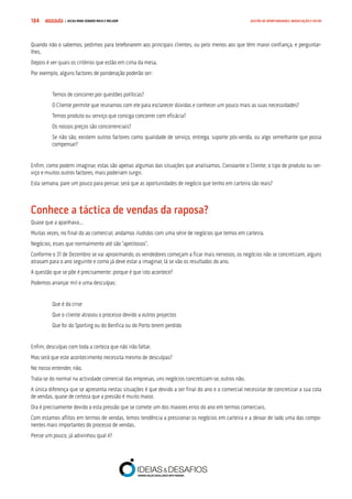 COMPRE JÁ ! | DICAS PARA VENDER MAIS E MELHOR184 GESTÃO DE OPORTUNIDADES, NEGOCIAÇÃO E FECHO
Quando não o sabemos, pedimos para telefonarem aos principais clientes, ou pelo menos aos que têm maior confiança, e perguntar-
lhes.
Depois é ver quais os critérios que estão em cima da mesa.
Por exemplo, alguns factores de ponderação poderão ser:
Temos de concorrer por questões políticas?
O Cliente permite que reunamos com ele para esclarecer dúvidas e conhecer um pouco mais as suas necessidades?
Temos produto ou serviço que consiga concorrer com eficácia?
Os nossos preços são concorrenciais?
Se não são, existem outros factores como qualidade de serviço, entrega, suporte pós-venda, ou algo semelhante que possa
compensar?
Enfim, como podem imaginar, estas são apenas algumas das situações que analisamos. Consoante o Cliente, o tipo de produto ou ser-
viço e muitos outros factores, mais poderiam surgir.
Esta semana, pare um pouco para pensar, será que as oportunidades de negócio que tenho em carteira são reais?
Conhece a táctica de vendas da raposa?
Quase que a apanhava…
Muitas vezes, no final do ao comercial, andamos iludidos com uma série de negócios que temos em carteira.
Negócios, esses que normalmente até são “apetitosos”.
Conforme o 31 de Dezembro se vai aproximando, os vendedores começam a ficar mais nervosos, os negócios não se concretizam, alguns
atrasam para o ano seguinte e como já deve estar a imaginar, lá se vão os resultados do ano.
A questão que se põe é precisamente: porque é que isto acontece?
Podemos arranjar mil e uma desculpas:
Que é da crise
Que o cliente atrasou o processo devido a outros projectos
Que foi do Sporting ou do Benfica ou do Porto terem perdido
Enfim, desculpas com toda a certeza que não irão faltar.
Mas será que este acontecimento necessita mesmo de desculpas?
No nosso entender, não.
Trata-se do normal na actividade comercial das empresas, uns negócios concretizam-se, outros não.
A única diferença que se apresenta nestas situações é que devido a ser final do ano e o comercial necessitar de concretizar a sua cota
de vendas, quase de certeza que a pressão é muito maior.
Ora é precisamente devido a esta pressão que se comete um dos maiores erros do ano em termos comerciais.
Com estamos aflitos em termos de vendas, temos tendência a pressionar os negócios em carteira e a deixar de lado uma das compo-
nentes mais importantes do processo de vendas.
Pense um pouco, já adivinhou qual é?
 