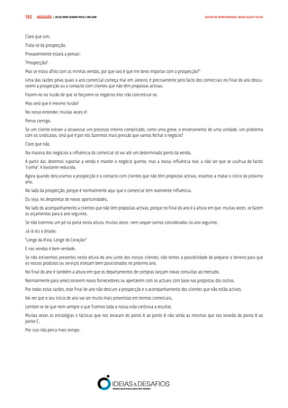 COMPRE JÁ ! | DICAS PARA VENDER MAIS E MELHOR185 GESTÃO DE OPORTUNIDADES, NEGOCIAÇÃO E FECHO
Claro que sim.
Trata-se da prospecção.
Provavelmente estará a pensar:
“Prospecção?
Mas se estou aflito com as minhas vendas, por que raio é que me devo importar com a prospecção?”
Uma das razões pelas quais o ano comercial começa mal em Janeiro, é precisamente pelo facto dos comerciais no final do ano descu-
rarem a prospecção ou o contacto com clientes que não têm propostas activas.
Fazem-no na ilusão de que se forçarem os negócios eles irão concretizar-se.
Mas será que é mesmo ilusão?
No nosso entender, muitas vezes é!
Penso comigo.
Se um cliente estiver a atravessar um processo interno complicado, como uma greve, o encerramento de uma unidade, um problema
com os sindicatos, será que é por nós fazermos mais pressão que vamos fechar o negócio?
Claro que não.
Na maioria dos negócios a influência do comercial só vai até um determinado ponto da venda.
A partir dai, devemos suportar a venda e manter o negócio quente, mas a nossa influência real, a não ser que se usufrua do factor
“cunha”, é bastante reduzida.
Agora quando descuramos a prospecção e o contacto com clientes que não têm propostas activas, estamos a matar o início do próximo
ano.
No lado da prospecção, porque é normalmente aqui que o comercial tem realmente influência.
Ou seja, no despoletar de novas oportunidades.
No lado do acompanhamento a clientes que não têm propostas activas, porque no final do ano é a altura em que muitas vezes se fazem
os orçamentos para o ano seguinte.
Se não tivermos um pé na porta nesta altura, muitas vezes nem sequer somos considerados no ano seguinte.
Já lá diz o ditado:
“Longe da Vista, Longe do Coração!”
E nas vendas é bem verdade.
Se não estivermos presentes nesta altura do ano junto dos nossos clientes, não temos a possibilidade de preparar o terreno para que
os nossos produtos ou serviços estejam bem posicionados no próximo ano.
No final do ano é também a altura em que os departamentos de compras lançam novas consultas ao mercado.
Normalmente para seleccionarem novos fornecedores ou apertarem com os actuais com base nas propostas dos outros.
Por todas estas razões, este final de ano não descure a prospecção e o acompanhamento dos clientes que não estão activos.
Vai ver que o seu início de ano vai ser muito mais proveitoso em termos comerciais.
Lembre-se de que nem sempre o que fizemos toda a nossa vida continua a resultar.
Muitas vezes as estratégias e tácticas que nos levaram do ponto A ao ponto B não serão as mesmas que nos levarão do ponto B ao
ponto C.
Por isso não perca mais tempo.
 