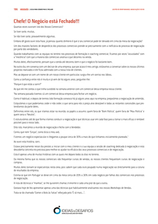 COMPRE JÁ ! | DICAS PARA VENDER MAIS E MELHOR186 GESTÃO DE OPORTUNIDADES, NEGOCIAÇÃO E FECHO
Chefe! O Negócio está Fechado!!!
Quantas vezes ouviram isto dos Vossos Comerciais?
Se tiver sorte, muitas.
Se não tiver sorte, provavelmente algumas.
Embora dê gosto ouvir esta frase, já pensou quanto dinheiro é que o seu comercial pode ter deixado em cima da mesa da negociação?
Um dos maiores factores de desperdício dos processos comerciais prende-se precisamente com a ineficácia do processo de negociação
por parte dos vendedores.
Quando trabalhamos com as equipas no terreno nos processos de formação e coaching comercial, ficamos por vezes “assustados” com
a “inocência” com que a maioria dos comerciais analisa o que decorreu na venda.
Muitos deles, efectivamente, pensam que a venda até decorreu bem e que o negócio foi bastante bom.
No outro dia, em conversa com um decisor de uma empresa, que por acaso é meu amigo, estávamos a conversar sobre os nossos últimos
projectos realizados e ele ficou admirado com a nossa lista de clientes.
Mas ao deparar-se com um nome de um nosso cliente em particular, surgiu-lhe um sorriso nos lábios.
Como a confiança entre nós é muita e já vem de há alguns anos, perguntei-lhe:
“Porque é que estás a sorrir?”
Ao que ele me contou o que tinha sucedido na semana anterior com um comercial dessa empresa nossa cliente.
“Na semana passada tivemos cá um comercial dessa empresa para fechar um negócio.
Como é habitual, e depois de termos tido formação convosco há já alguns anos aqui na empresa, preparámos a negociação de antemão.
Estipulámos o que poderíamos ceder e não ceder, o que seria para nós o preço alvo desejável e todas as restantes concessões que pre-
tendíamos da parte deles.
Definimos entre nós, os que iríamos estar na reunião, os papéis a assumir, quem faria de “Bom Polícia”, quem faria de “Mau Polícia” e
quem seria o “Neutro”.
E estruturámos até de que forma iríamos conduzir a negociação e que técnicas usar em cada fase para a tornar o mais eficaz e rentável
possível para o nosso lado.
Dito isto, marcámos a reunião de negociação e fecho com o Vendedor.
Correu que nem “Ginjas”, como dizia o meu avô.
Fizemos um negócio espectacular e chegamos a poupar cerca de 30% a mais do que tínhamos inicialmente planeado.”
Ao ouvir esta história, sorri.
Estava precisamente nesse dia prestes a iniciar com o meu cliente e a sua equipa a sessão de coaching dedicada à negociação e esta
descoberta concreta era preciosa para melhor os ajudar na eficácia dos seus processos comerciais e de negociação.
Esta é apenas uma de muitas histórias com as quais me deparo todos os dias no terreno.
Da mesma forma que os nossos comerciais vão frequentar cursos de vendas, os nossos clientes frequentam cursos de negociação e
compras.
Muitos deles tornam-se especialistas nesta área, pois sabem que cada euro poupado numa negociação vai directamente para a coluna
de resultados da empresa.
Estima-se que em Portugal se deixe em cima da mesa cerca de 20% a 30% em cada negócio por falhas dos comerciais nos processos
de negociação.
A lista de técnicas e “manhas”, se lhe quiserem chamar, é enorme e cada uma pior do que a outra.
Gostava hoje de Vos apresentar apenas uma das técnicas que habitualmente analisamos nos nossos Workshops de Vendas.
Trata-se do chamado “Comer o Bolo às Fatias” reforçado pelo “É só mais…”.
 