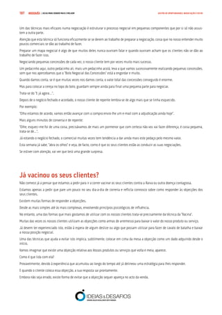 COMPRE JÁ ! | DICAS PARA VENDER MAIS E MELHOR187 GESTÃO DE OPORTUNIDADES, NEGOCIAÇÃO E FECHO
Um das técnicas mais eficazes numa negociação é estruturar o processo negocial em pequenas componentes que por si só não assus-
tem a outra parte.
Atenção que esta técnica só funciona eficazmente se se derem ao trabalho de preparar a negociação, coisa que no nosso entender muito
poucos comerciais se dão ao trabalho de fazer.
Preparar um mapa negocial é algo de que muitos deles nunca ouviram falar e quando ouviram acham que os clientes não se dão ao
trabalho de fazer isso.
Negociando pequenas concessões de cada vez, o nosso cliente tem por vezes muito mais sucesso.
Um pedacinho aqui, outro pedacinho ali, mais um pedacinho acolá, leva a que vamos sucessivamente realizando pequenas concessões,
sem que nos apercebamos que o “Bolo Negocial das Concessões” está a engordar e muito.
Quando damos conta, se é que muitas vezes nos damos conta, o valor total das concessões conseguido é enorme.
Mas para colocar a cereja no topo do bolo, guardam sempre ainda para final uma pequena parte para negociar.
Trata-se do “E já agora…”.
Depois de o negócio fechado e acordado, o nosso cliente de repente lembra-se de algo mais que se tinha esquecido.
Por exemplo:
“Olha estamos de acordo, vamos então avançar com a compra envio-lhe um e-mail com a adjudicação ainda hoje”.
Mais alguns minutos de conversa e de repente:
“Olhe, esqueci-me foi de uma coisa, precisávamos de mais um pormenor que com certeza não vos vai fazer diferença, é coisa pequena,
trata-se de…”.
Já estando o negócio fechado, o comercial muitas vezes tem tendência a dar ainda mais este pedaço pelo mesmo valor.
Esta semana já sabe, “abra os olhos” e veja, de facto, como é que os seus clientes estão as conduzir as suas negociações.
Se estiver com atenção, vai ver que terá uma grande surpresa.
Já vacinou os seus clientes?
Não comece já a pensar que estamos a pedir para ir a correr vacinar os seus clientes contra a Raiva ou outra doença contagiosa.
Estamos apenas a pedir que pare um pouco no seu dia-a-dia de correria e reflicta connosco sobre como responder às objecções dos
seus clientes.
Existem muitas formas de responder a objecções.
Desde as mais simples até às mais complexas, envolvendo princípios psicológicos de influência.
No entanto, uma das formas que mais gostamos de utilizar com os nossos clientes trata-se precisamente da técnica da “Vacina”.
Muitas das vezes os nossos clientes utilizam as objecções como armas de arremesso para baixar o valor do nosso produto ou serviço.
Já devem ter experienciado isto, estão à espera de algum deslize ou algo que possam utilizar para fazer de cavalo de batalha e baixar
a nossa posição negocial.
Uma das técnicas que ajuda a evitar isto implica, subtilmente, colocar em cima da mesa a objecção como um dado adquirido desde o
início.
Vamos imaginar que existe uma objecção relativa aos Vossos produtos ou serviços que volta e meia, aparece.
Como é que lida com ela?
Provavelmente, devido à experiência que acumulou ao longo do tempo até já delineou uma estratégia para lhes responder.
E quando o cliente coloca essa objecção, a sua resposta sai prontamente.
Embora não seja errado, existe forma de evitar que a objecção sequer apareça no acto da venda.
 