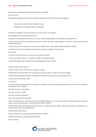 COMPRE JÁ ! | DICAS PARA VENDER MAIS E MELHOR188 GESTÃO DE OPORTUNIDADES, NEGOCIAÇÃO E FECHO
Ou então que quando aparece venha já com uma força muito menor.
Pense um pouco.
Quando existe uma objecção recorrente, o vendedor normal tem habitualmente uma de duas respostas:
Reza a todos os santinhos que a objecção não surja
Responde com a sua reposta habitual já preparada
Ora “Vacinar” a objecção implica assumir desde o início da venda a sua existência.
Vamos imaginar que os seus produtos são “caros”.
A propósito, os seus produtos não são caros, o seu valor é que é elevado devido à sua qualidade, serviço, garantia, etc.
A não ser quando se trata de um produto de consumo corrente, como seja o papel higiénico, normalmente existe sempre forma de
trabalhar esta questão.
Se não acredita, venha já confirmar por si mesmo inscrevendo-se já no nosso workshop “Como Vender Mais e Melhor”.
Uma forma de lidar com esta objecção é precisamente colocar essa situação em cima da mesa.
Por exemplo:
“Sr. Cliente, esta nossa solução é a mais cara do mercado actualmente.
Mesmo assim continuamos a ter a preferência de 80% do mercado Português.
Se me permitir, gostaria de lhe explicar a razão da preferência dos nossos clientes.”
Simples e directo, como estão a ver.
O que é que acham que o cliente vai fazer quando vir o preço?
Provavelmente irá à mesma referir que a solução é cara, mas pelo menos o impacto inicial já foi mitigado.
A técnica de vacinar objecções pode ser usada até de uma forma mais subtil para vacinar objecções futuras.
Já ouviu falar do “remorso da venda”?
Claro que sim.
O cliente fica todo entusiasmado com o seu produto ou serviço, a reunião corre espectacularmente bem e fica de voltar a contactá-lo
para avançarem com o negócio.
Você liga uma vez e ele não atende.
Duas vezes e está em reunião.
Três vezes e foi para o estrangeiro…
O que é que acha que está a acontecer?
Pode ser de facto que o seu cliente seja um homem bastante ocupado, mas se o interesse era tanto e até desenvolveram uma boa em-
patia ou raport na reunião, porque é que agora não lhe atende o telefone?
Provavelmente porque o entusiasmo da venda esmoreceu, ou alguém lhe apontou alguns defeitos ou objecções ao seu produto ou ser-
viço e ele voltou atrás com a intenção inicial.
Provavelmente estará a pensar:
“Mas se eu não estou lá, como é que posso prevenir estas situações?”
Novamente vacinando as objecções que possam surgir.
Pense um pouco.
 