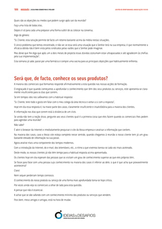 COMPRE JÁ ! | DICAS PARA VENDER MAIS E MELHOR189 GESTÃO DE OPORTUNIDADES, NEGOCIAÇÃO E FECHO
Quais são as objecções ou medos que podem surgir após sair da reunião?
Faça uma lista de todas elas.
Depois é só para cada uma preparar uma forma subtil de as colocar na conversa.
Algo do género:
“Sr. Cliente, esta solução permite de facto um retorno bastante acima da média nestas situações.
O único problema que temos encontrado, e não sei se essa será uma situação que o Senhor terá na sua empresa, é que normalmente a
eficácia obtida não é bem vista pelos sindicatos pelas razões que o Senhor pode imaginar.
Mas deixe que lhe diga que após um a dois meses de projecto essas dúvidas costumam estar ultrapassadas e até agradecem às chefias
pela sua implementação”.
Esta semana já sabe, passe por uma farmácia e compre uma vacina para as principais objecções que habitualmente enfrenta.
Será que, de facto, conhece os seus produtos?
A maioria dos comerciais que formamos responde afirmativamente a esta questão nas nossas acções de formação.
O engraçado é que quando começamos a aprofundar o conhecimento que têm dos seus produtos ou serviços, este apresenta-se clara-
mente insuficiente para os dias que correm.
Se em tempos idos nos safávamos com a habitual resposta:
“Sr. Cliente, terei todo o gosto em falar com o meu colega da área técnica e voltar a si com a resposta”.
Hoje em dia essa resposta é, na maior parte dos casos, claramente insuficiente e insatisfatória para a maioria dos clientes.
A informação nos dias que correm está à distância de um click.
Se ainda não tem a noção disso, pergunte aos seus clientes qual é a primeira coisa que eles fazem quando os comerciais lhes pedem
para agendar uma reunião?
Não sabe?
É abrir o browser da Internet e imediatamente pesquisar o site da Vossa empresa e analisar a informação que contem.
Na maioria dos casos, caso o Vosso site esteja completo nesse sentido, quando chegamos à reunião o nosso cliente tem já um grau
bastante elevado de informação na sua posse.
Agora analise mais uma componente dos tempos modernos.
Com a introdução da Internet, do e-mail, dos telemóveis, etc., o ritmo a que vivemos tornou-se cada vez mais acelerado.
Deste modo, os nossos clientes já não têm tempo para a habitual resposta acima apresentada.
Os clientes hoje em dia esperam das pessoas que os visitam um grau de conhecimento superior ao que eles próprios têm.
Se fosse para falar com uma pessoa cujo conhecimento na maioria dos casos é inferior ao dele, o que é que acha que provavelmente
aconteceria?
Claro!
Nem sequer perderiam tempo connosco.
O conhecimento do nosso produto ou serviço de uma forma mais aprofundada torna-se hoje crítico.
Por vezes ainda vejo os comerciais a olhar de lado para esta questão.
A pensar que não é essencial.
A achar que se vão safando com um conhecimento mínimo dos produtos ou serviços que vendem.
Pois bem, meus amigos e amigas, está na hora de mudar.
 