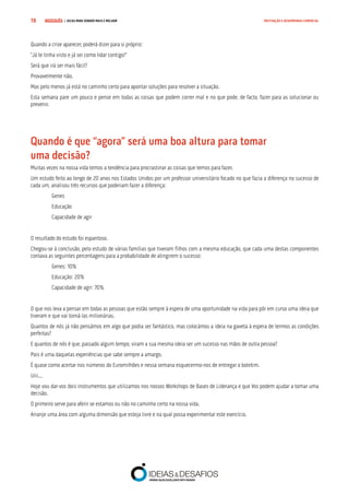 COMPRE JÁ ! | DICAS PARA VENDER MAIS E MELHOR19 MOTIVAÇÃO E DESEMPENHO COMERCIAL
Quando a crise aparecer, poderá dizer para si próprio:
“Já te tinha visto e já sei como lidar contigo!”
Será que irá ser mais fácil?
Provavelmente não.
Mas pelo menos já está no caminho certo para apontar soluções para resolver a situação.
Esta semana pare um pouco e pense em todas as coisas que podem correr mal e no que pode, de facto, fazer para as solucionar ou
prevenir.
Quando é que “agora” será uma boa altura para tomar 		
uma decisão?
Muitas vezes na nossa vida temos a tendência para procrastinar as coisas que temos para fazer.
Um estudo feito ao longo de 20 anos nos Estados Unidos por um professor universitário focado no que fazia a diferença no sucesso de
cada um, analisou três recursos que poderiam fazer a diferença:
Genes
Educação
Capacidade de agir
O resultado do estudo foi espantoso.
Chegou-se à conclusão, pelo estudo de várias famílias que tiveram filhos com a mesma educação, que cada uma destas componentes
contava as seguintes percentagens para a probabilidade de atingirem o sucesso:
Genes: 10%
Educação: 20%
Capacidade de agir: 70%
O que nos leva a pensar em todas as pessoas que estão sempre à espera de uma oportunidade na vida para pôr em curso uma ideia que
tiveram e que vai torná-las milionárias.
Quantos de nós já não pensámos em algo que podia ser fantástico, mas colocámos a ideia na gaveta à espera de termos as condições
perfeitas?
E quantos de nós é que, passado algum tempo, viram a sua mesma ideia ser um sucesso nas mãos de outra pessoa?
Pois é uma daquelas experiências que sabe sempre a amargo.
É quase como acertar nos números do Euromilhões e nessa semana esquecermo-nos de entregar o boletim.
Uiii...
Hoje vou dar-vos dois instrumentos que utilizamos nos nossos Workshops de Bases de Liderança e que Vos podem ajudar a tomar uma
decisão.
O primeiro serve para aferir se estamos ou não no caminho certo na nossa vida.
Arranje uma área com alguma dimensão que esteja livre e na qual possa experimentar este exercício.
 