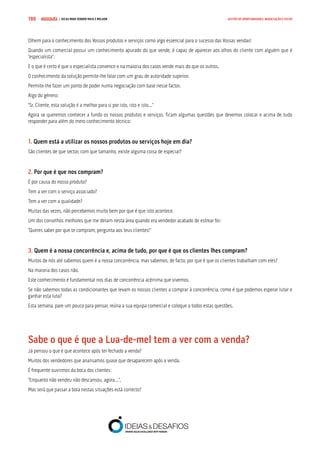 COMPRE JÁ ! | DICAS PARA VENDER MAIS E MELHOR190 GESTÃO DE OPORTUNIDADES, NEGOCIAÇÃO E FECHO
Olhem para o conhecimento dos Vossos produtos e serviços como algo essencial para o sucesso das Vossas vendas!
Quando um comercial possui um conhecimento apurado do que vende, é capaz de aparecer aos olhos do cliente com alguém que é
“especialista”.
E o que é certo é que o especialista convence e na maioria dos casos vende mais do que os outros.
O conhecimento da solução permite-lhe falar com um grau de autoridade superior.
Permite-lhe fazer um ponto de poder numa negociação com base nesse factor.
Algo do género:
“Sr. Cliente, esta solução é a melhor para si por isto, isto e isto...”
Agora se queremos conhecer a fundo os nossos produtos e serviços, ficam algumas questões que devemos colocar e acima de tudo
responder para além do mero conhecimento técnico:
1. Quem está a utilizar os nossos produtos ou serviços hoje em dia?
São clientes de que sector, com que tamanho, existe alguma coisa de especial?
2. Por que é que nos compram?
É por causa do nosso produto?
Tem a ver com o serviço associado?
Tem a ver com a qualidade?
Muitas das vezes, não percebemos muito bem por que é que isto acontece.
Um dos conselhos melhores que me deram nesta área quando era vendedor acabado de estrear foi:
“Queres saber por que te compram, pergunta aos teus clientes!”
3. Quem é a nossa concorrência e, acima de tudo, por que é que os clientes lhes compram?
Muitos de nós até sabemos quem é a nossa concorrência, mas sabemos, de facto, por que é que os clientes trabalham com eles?
Na maioria dos casos não.
Este conhecimento é fundamental nos dias de concorrência acérrima que vivemos.
Se não sabemos todas as condicionantes que levam os nossos clientes a comprar à concorrência, como é que podemos esperar lutar e
ganhar esta luta?
Esta semana, pare um pouco para pensar, reúna a sua equipa comercial e coloque a todos estas questões.
Sabe o que é que a Lua-de-mel tem a ver com a venda?
Já pensou o que é que acontece após ter fechado a venda?
Muitos dos vendedores que analisamos quase que desaparecem após a venda.
É frequente ouvirmos da boca dos clientes:
“Enquanto não vendeu não descansou, agora...”.
Mas será que passar a bola nestas situações está correcto?
 