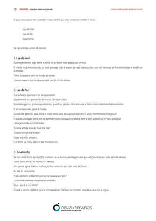 COMPRE JÁ ! | DICAS PARA VENDER MAIS E MELHOR191 GESTÃO DE OPORTUNIDADES, NEGOCIAÇÃO E FECHO
O que a maior parte dos vendedores não sabem é que uma venda tem sempre 3 fases:
Lua-de-mel
Lua-de-fel
Casamento
Se não acredita, vamos lá analisar:
1. Lua-de-mel
Quando vendemos algo, existe o brilho no ar de um novo produto ou serviço.
O cliente está entusiasmado, as suas pessoas estão à espera de algo espectacular, com um conjunto de funcionalidades e benefícios
acrescidos.
Enfim, tudo corre bem no mundo da venda.
Estamos naquilo que designamos por Lua-de-mel da venda.
2. Lua-de-fel
Mas o chato é que isto é “sol de pouca dura”.
Rapidamente as expectativas do cliente começam a cair.
Quando surgem os primeiros problemas, quando as pessoas têm de mudar a forma como trabalham habitualmente.
O ser humano não gosta de mudar.
Quando lhe pedimos para alterar o modo como fazia as suas operações há 10 anos, normalmente não gosta.
E quando, ainda por cima, tem de aprender coisas novas para trabalhar com o novo produto ou serviço, ainda pior.
Começam então os comentários:
“A nossa antiga solução é que era boa”;
“O outro serviço era melhor”;
“Antes era mais simples”.
E se forem só estes, dêem-se por muito felizes.
3. Casamento
Se tudo correr bem, as situações resolvem-se, as mudanças integram-se e passado pouco tempo, tudo volta ao normal.
Enfim, mais um dia no mundo das vendas.
Mas vamos agora analisar a actuação dos comerciais em cada uma das fases:
Na fase do casamento:
“Está tudo bem, então nem preciso de lá colocar os pés.”
Esta é normalmente a resposta do vendedor.
Qual é que é o erro disto?
É que é a última hipótese que ele tem para poder “vacinar” o cliente em relação ao que vem a seguir.
 