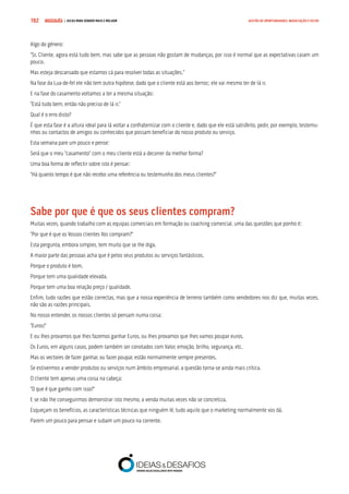 COMPRE JÁ ! | DICAS PARA VENDER MAIS E MELHOR192 GESTÃO DE OPORTUNIDADES, NEGOCIAÇÃO E FECHO
Algo do género:
“Sr. Cliente, agora está tudo bem, mas sabe que as pessoas não gostam de mudanças, por isso é normal que as expectativas caiam um
pouco.
Mas esteja descansado que estamos cá para resolver todas as situações.”
Na fase da Lua-de-fel ele não tem outra hipótese, dado que o cliente está aos berros; ele vai mesmo ter de lá ir.
E na fase do casamento voltamos a ter a mesma situação:
“Está tudo bem, então não preciso de lá ir.”
Qual é o erro disto?
É que esta fase é a altura ideal para lá voltar a confraternizar com o cliente e, dado que ele está satisfeito, pedir, por exemplo, testemu-
nhos ou contactos de amigos ou conhecidos que possam beneficiar do nosso produto ou serviço.
Esta semana pare um pouco e pense:
Será que o meu “casamento” com o meu cliente está a decorrer da melhor forma?
Uma boa forma de reflectir sobre isto é pensar:
“Há quanto tempo é que não recebo uma referência ou testemunho dos meus clientes?”
Sabe por que é que os seus clientes compram?
Muitas vezes, quando trabalho com as equipas comerciais em formação ou coaching comercial, uma das questões que ponho é:
“Por que é que os Vossos clientes Vos compram?”
Esta pergunta, embora simples, tem muito que se lhe diga.
A maior parte das pessoas acha que é pelos seus produtos ou serviços fantásticos.
Porque o produto é bom.
Porque tem uma qualidade elevada.
Porque tem uma boa relação preço / qualidade.
Enfim, tudo razões que estão correctas, mas que a nossa experiência de terreno também como vendedores nos diz que, muitas vezes,
não são as razões principais.
No nosso entender, os nossos clientes só pensam numa coisa:
“Euros!”
E ou lhes provamos que lhes fazemos ganhar Euros, ou lhes provamos que lhes vamos poupar euros.
Os Euros, em alguns casos, podem também ser conotados com Valor, emoção, brilho, segurança, etc.
Mas os vectores de fazer ganhar, ou fazer poupar, estão normalmente sempre presentes.
Se estivermos a vender produtos ou serviços num âmbito empresarial, a questão torna-se ainda mais crítica.
O cliente tem apenas uma coisa na cabeça:
“O que é que ganho com isso?”
E se não lhe conseguirmos demonstrar isto mesmo, a venda muitas vezes não se concretiza.
Esqueçam os benefícios, as características técnicas que ninguém lê, tudo aquilo que o marketing normalmente vos dá.
Parem um pouco para pensar e subam um pouco na corrente.
 