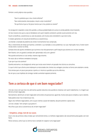 COMPRE JÁ ! | DICAS PARA VENDER MAIS E MELHOR193 GESTÃO DE OPORTUNIDADES, NEGOCIAÇÃO E FECHO
Ponham a vocês próprios estas questões:
“Qual é o problema que o meu cliente enfrenta?”
“Que condicionantes relacionadas o levam a estar insatisfeito?”
“De que forma é que eu lhe posso mostrar que o meu produto as resolve?”
Se conseguirem responder a estas três questões, as Vossas probabilidades de sucesso na venda poderão crescer bastante.
Um dos maiores erros que eu vejo os Vendedores com quem trabalho cometerem, prende-se precisamente com isto.
Focam os benefícios, características ou valor do produto, sem muitas vezes entenderem o que está à volta.
É simples apresentar um conjunto de benefícios ou características.
Já entender a realidade do problema do cliente é normalmente mais complicado.
Mas o investimento de tempo que fazemos a entender a sua realidade, os seus problemas e as suas implicações mais a fundo trazem
muitas vezes o sucesso na venda.
Exemplo disto são aqueles vendedores que à primeira vista não apresentam o perfil daquilo que achamos ser um bom vendedor.
Bem-falante, com um grande à vontade, bem apresentado, está a ver o género?
Mas quando analisamos as suas vendas, notamos algo estranho.
Por vezes são os melhores vendedores da equipa.
E por que é que isto acontece?
Quando analisamos o seu background, vemos que muitas vezes tiveram um passado mais técnico ou consultivo.
E o que é certo é que a forma como endereçam as necessidades dos clientes traz vantagens concretas na forma como abordam a venda.
Esta semana pare um pouco para pensar, e ponha a si mesmo as questões que acima referimos.
Vai ver que as suas hipóteses de conseguir vender aumentam exponencialmente.
Tem a certeza de que é um bom negociador?
Uma das coisas com que mais nos admiramos quando colocamos esta questão às empresas com quem trabalhamos, é a imagem que
têm de um bom negociador.
Normalmente, identificam um bom negociador como sendo uma pessoa dura, aguerrida, muitas vezes pouco simpática, e por aí adiante.
Nada poderia estar mais errado do que isto.
Alguns dos melhores negociadores, com os quais tivemos o prazer de trabalhar, são precisamente o oposto disto.
Já lá diz o ditado: “nem sempre o que parece é”.
Mas afinal, quais são as características de um bom negociador?
- Simpático, amigo, tom de voz suave.
Esta é uma das primeiras ideias erradas que normalmente temos, os melhores negociadores são naturalmente preocupados com este
factor.
Pense connosco, como é que se sentiria mais à vontade em cooperar numa negociação?
 