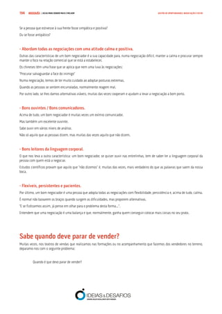 COMPRE JÁ ! | DICAS PARA VENDER MAIS E MELHOR194 GESTÃO DE OPORTUNIDADES, NEGOCIAÇÃO E FECHO
Se a pessoa que estivesse à sua frente fosse simpática e positiva?
Ou se fosse antipático?
- Abordam todas as negociações com uma atitude calma e positiva.
Outras das características de um bom negociador é a sua capacidade para, numa negociação difícil, manter a calma e procurar sempre
manter o foco na relação comercial que se está a estabelecer.
Os chineses têm uma frase que se aplica que nem uma luva às negociações:
“Procurar salvaguardar a face do inimigo”
Numa negociação, temos de ter muito cuidado ao adoptar posturas extremas.
Quando as pessoas se sentem encurraladas, normalmente reagem mal.
Por outro lado, se lhes damos alternativas viáveis, muitas das vezes cooperam e ajudam a levar a negociação a bom porto.
- Bons ouvintes / Bons comunicadores.
Acima de tudo, um bom negociador é muitas vezes um exímio comunicador.
Mas também um excelente ouvinte.
Sabe ouvir em vários níveis de análise.
Não só aquilo que as pessoas dizem, mas muitas das vezes aquilo que não dizem.
- Bons leitores da linguagem corporal.
O que nos leva a outra característica: um bom negociador, se quiser ouvir nas entrelinhas, tem de saber ler a linguagem corporal da
pessoa com quem está a negociar.
Estudos científicos provam que aquilo que “não dizemos” é, muitas das vezes, mais verdadeiro do que as palavras que saem da nossa
boca.
- Flexíveis, persistentes e pacientes.
Por último, um bom negociador é uma pessoa que adopta todas as negociações com flexibilidade, persistência e, acima de tudo, calma.
É normal não baixarem os braços quando surgem as dificuldades, mas proporem alternativas.
“E se fizéssemos assim, já penso em olhar para o problema desta forma...”.
Entendem que uma negociação é uma balança e que, normalmente, ganha quem conseguir colocar mais coisas no seu prato.
Sabe quando deve parar de vender?
Muitas vezes, nos teatros de vendas que realizamos nas formações ou no acompanhamento que fazemos dos vendedores no terreno,
deparamo-nos com o seguinte problema:
Quando é que devo parar de vender?
 