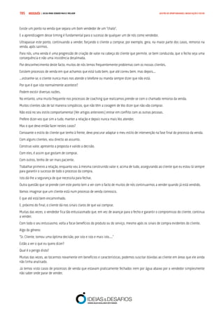 COMPRE JÁ ! | DICAS PARA VENDER MAIS E MELHOR195 GESTÃO DE OPORTUNIDADES, NEGOCIAÇÃO E FECHO
Existe um ponto na venda que separa um bom vendedor de um “chato”.
E a aprendizagem desse timing é fundamental para o sucesso de qualquer um de nós como vendedor.
Ultrapassar este ponto, continuando a vender, forçando o cliente a comprar, por exemplo, gera, na maior parte dos casos, remorso na
venda, após sairmos.
Para nós, uma venda é uma progressão de criação de valor na cabeça do cliente que permite, se bem conduzida, que o fecho seja uma
consequência e não uma insistência desalmada.
Por desconhecimento deste facto, muitos de nós temos frequentemente problemas com os nossos clientes.
Existem processos de venda em que achamos que está tudo bem, que até correu bem, mas depois...
...estranhe-se, o cliente nunca mais nos atende o telefone ou manda sempre dizer que não está.
Por que é que isto normalmente acontece?
Podem existir diversas razões.
No entanto, uma muito frequente nos processos de coaching que realizamos prende-se com o chamado remorso da venda.
Muitos clientes são de tal maneira simpáticos, que não têm a coragem de Vos dizer que não vão comprar.
Não está no seu estilo comportamental (Ver artigos anteriores) entrar em conflito com as outras pessoas.
Prefere dizer-vos que sim a tudo, manter a relação e depois nunca mais Vos atender.
Mas o que devo então fazer nestes casos?
Consoante o estilo do cliente que tenho à frente, devo procurar adaptar o meu estilo de intervenção na fase final do processo da venda.
Com alguns clientes, vou directo ao assunto.
Construo valor, apresento a proposta e valido a decisão.
Com eles, é assim que gostam de comprar.
Com outros, tenho de ser mais paciente.
Trabalhar primeiro a relação, enquanto vou à mesma construindo valor e, acima de tudo, assegurando ao cliente que eu estou lá sempre
para garantir o sucesso de todo o processo da compra.
Isto dá-lhe a segurança de que necessita para fechar.
Outra questão que se prende com este ponto tem a ver com o facto de muitos de nós continuarmos a vender quando já está vendido.
Vamos imaginar que um cliente está num processo de venda connosco.
E que até está bem encaminhado.
E, próximo do final, o cliente dá-nos sinais claros de que vai comprar.
Muitas das vezes, o vendedor fica tão entusiasmado que, em vez de avançar para o fecho e garantir o compromisso do cliente, continua
a vender.
Com todo o seu entusiasmo, volta a focar benefícios do produto ou do serviço, mesmo após os sinais de compra evidentes do cliente.
Algo do género:
“Sr. Cliente, tomou uma óptima decisão, por isto e isto e mais isto....”
Estão a ver o que eu quero dizer?
Qual é o perigo disto?
Muitas das vezes, ao tocarmos novamente em benefícios e características, podemos suscitar dúvidas ao cliente em áreas que ele ainda
não tinha analisado.
Já temos visto casos de processos de venda que estavam praticamente fechados irem por água abaixo por o vendedor simplesmente
não saber onde parar de vender.
 
