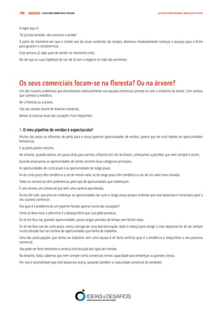 COMPRE JÁ ! | DICAS PARA VENDER MAIS E MELHOR196 GESTÃO DE OPORTUNIDADES, NEGOCIAÇÃO E FECHO
A regra aqui é:
“Se já está vendido, não continue a vender”
A partir do momento em que o cliente nos dá sinais evidentes de compra, devemos imediatamente começar a avançar para o fecho
para garantir o compromisso.
Esta semana já sabe, pare de vender no momento certo.
Vai ver que as suas hipóteses de sair de lá com o negócio na mão vão aumentar.
Os seus comerciais focam-se na floresta? Ou na árvore?
Um dos maiores problemas que encontramos habitualmente nas equipas comerciais prende-se com o síndroma da árvore. Com certeza
que conhece a metáfora.
Ver a floresta ou a árvore.
Isto nas vendas ocorre de diversas maneiras.
Vamos lá analisar duas das situações mais frequentes:
1. O meu pipeline de vendas é espectacular!
Muitas das vezes ao olharmos de perto para o nosso pipeline oportunidades de vendas, parece que ele está repleto de oportunidades
fantásticas.
E ao perto parece mesmo.
No entanto, quando damos um passo atrás para vermos a floresta em vez da árvore, começamos a perceber que nem sempre é assim.
Quando analisamos as oportunidades de venda, existem duas categorias principais.
As oportunidades de curto prazo e as oportunidades de longo prazo.
As de curto prazo têm tendência a ser de menor valor, as de longo prazo têm tendência a ser de um valor mais elevado.
Todos os comerciais têm preferências pelo tipo de oportunidades que endereçam.
É raro termos um comercial que tem uma carteira equilibrada.
Acima de tudo, que procure endereçar as oportunidades de curto e longo prazo porque entende que este balancear é necessário para o
seu sucesso comercial.
Ora qual é o problema de um pipeline focado apenas numa das situações?
Como já deve estar a adivinhar é o desequilíbrio que isso pode provocar.
Se só me foco nas grandes oportunidades, passo longos períodos de tempo sem fechar nada.
Se só me foco nas de curto prazo, nunca consigo ter uma boa facturação, dado o esforço para atingir o meu objectivo ter de ser sempre
muito elevado face ao número de oportunidades que tenho de trabalhar.
Uma das preocupações que temos ao trabalhar com uma equipa é de facto verificar qual é a tendência e reequilibrar o seu processo
comercial.
Isto pode ser feito mediante a correcta distribuição dos tipos de clientes.
No entanto, todos sabemos que nem sempre como comerciais temos capacidade para endereçar as grandes contas.
Por isso é aconselhável que este balancear ocorra, pesando também a maturidade comercial do vendedor.
 