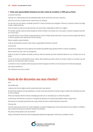 COMPRE JÁ ! | DICAS PARA VENDER MAIS E MELHOR197 GESTÃO DE OPORTUNIDADES, NEGOCIAÇÃO E FECHO
2. Tenho umas oportunidades fantásticas em mão e tenho de me dedicar a 100% para as fechar.
Já ouviram esta frase?
Claro que sim, a determinada altura do campeonato todos nós de uma forma ou de outra a dissemos.
Este é mais uma vez o síndroma de ver a árvore versus ver a floresta.
Um dos erros que mais afecta a actividade comercial é o facto de acharem que conseguem influenciar o processo comercial ao longo
te toda a cadeia de decisão.
Existe um ponto na venda em que deixa de estar nas nossas mãos a capacidade de influenciar o negócio.
Por exemplo, quando a porta da administração do cliente é fechada e ele começa com os seus pares a analisar as propostas que têm
em cima da mesa.
Ou quando entra em cena o famoso “amigo especialista” que tem sempre opinião sobre tudo e ao qual ele recorre quando não domina
o tema em questão e tem medo de fazer uma má decisão.
Nestas situações, sejamos honestos.
A não ser que tenhamos uma boa “cunha” temos a capacidade de influenciar o decisor?
Claro que não.
Quanto muito conseguimos vacinar algumas das questões que poderão surgir quando estiverem a analisar as propostas.
Mas na maioria dos casos, nem isso conseguimos.
Então se eu quero ter melhores resultados comerciais tenho de entender que devo novamente afastar-me e ver a floresta em vez da
árvore.
Em vez de me focar só intensamente nesses clientes, devo entender que outros clientes “ou árvores” existem no mercado e que até
possam ser uma alternativa viável e lucrativa.
E aumentar os meus resultados comerciais passa em primeiro lugar por aumentar o início do processo em termos de prospecção.
Esta semana lembrem-se:
“Ver a floresta em vez de ver a árvore!”
Gosta de dar descontos aos seus clientes?
Pois!
Nós também não.
Já pensou nos últimos negócios que fez quantos descontos é que realizou?
Na maioria das empresas com que trabalhamos, uma das coisas que analisamos em primeiro lugar é a política de concessões que existe
ou não na empresa.
Muitas das empresas não têm nenhuma estratégia para lidar com as concessões que os clientes lhes pedem.
O máximo que normalmente se encontra, é uma grelha de descontos em função da quantidade vendida, ou algo similar.
Mas será que as concessões que fazemos aos nossos clientes têm de ser somente descontos financeiros?
Claro que não.
Uma das coisas que ensinamos nos nossos workshops no capítulo da Negociação e Fecho é precisamente como modificar a tendência
que os comerciais têm para se centrarem somente nos descontos.
Mas vamos analisar porque é que isso acontece?
Porque normalmente não existe nenhuma preparação adequada da negociação e do fecho que o vendedor vai fazer.
 