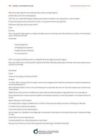 COMPRE JÁ ! | DICAS PARA VENDER MAIS E MELHOR198 GESTÃO DE OPORTUNIDADES, NEGOCIAÇÃO E FECHO
Não será necessário algo de muito complicado, basta realizar um mapa negocial.
Ora bem. Mas o que é isto de mapa negocial?
Trata-se de uma simples folha de papel, onde procuramos determinar todos os itens que possam ser “concessionados”.
A maioria das pessoas centra-se somente em “Euros”, ou seja quanto desconto é que pode fazer.
Desta forma, onde é que acham que vão “sofrer”?
Claro!
Em euros.
Mas a realização do mapa negocial, vai obrigar o vendedor a pensar em tudo aquilo que tem para oferecer ao cliente, sem ser desconto,
e que o cliente possa dar valor.
Por exemplo:
Prazos de pagamento
Formação gratuita no produto
Unidades adicionais de produto
Um serviço acessório
Enfim, a lista podia ser bastante extensa e iria depender de tipo de negócio para tipo de negócio.
Mas o que importa é que ao fazê-lo estamos a ganhar flexibilidade mental para poder propor concessões alternativas ao desconto que
nos está a ser solicitado.
Por exemplo:
Cliente:
“Então não nos consegue um desconto de 10%?”
Vendedor:
“Sr. Cliente, 10% é um pouco difícil de conseguir, mas se eu lhe conseguisse 4% e oferecesse a formação na utilização do equipamento,
isso seria aceitável para si?”
Nesta alternativa estamos a trocar “Euros” por formação que na maior parte dos casos nos ficará mais barata do que o desconto que
iríamos oferecer.
Nada disto teria sido possível se o vendedor, não se tivesse dado ao trabalho de preparar a negociação e fazer o seu mapa negocial.
Outra componente que é essencial quando nos pedem uma concessão, seja preço ou outra coisa qualquer, é a utilização da técnica do
chicote.
Não se comece já a rir, que eu explico.
Com certeza estará a imaginar o vendedor com um chicote na mão, pronto para disparar assim que o cliente peça um desconto.
E a verdade é que às vezes bem que apetecia.
A ideia anda lá perto mas não envolve violência.
Uma das regras mais importantes numa negociação, é que quando o cliente pede uma concessão, devemos pedir imediatamente algo
em troca.
Existem pelo menos duas razões para isto:
A primeira prende-se com o facto de educarmos o nosso cliente.
Ao utilizarmos esta técnica o nosso cliente vai perceber que ao pedir algo, nós também vamos pedir.
 