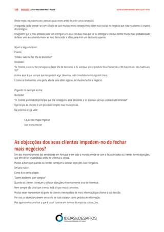 COMPRE JÁ ! | DICAS PARA VENDER MAIS E MELHOR199 GESTÃO DE OPORTUNIDADES, NEGOCIAÇÃO E FECHO
Deste modo, na próxima vez, pensará duas vezes antes de pedir uma concessão.
A segunda razão prende-se com o facto de que muitas vezes conseguimos obter mais-valias no negócio que não estaríamos à espera
de conseguir.
Imaginem que o meu produto pode ser entregue a 15 ou a 30 dias, mas que se eu entregar a 30 dias tenho muito mais probabilidade
de fazer uma encomenda maior ao meu fornecedor e obter para mim um desconto superior.
Vejam o seguinte caso:
Cliente:
“Então e não me faz 5% de desconto?”
Vendedor:
“Sr. Cliente, caso eu lhe conseguisse fazer 5% de desconto, o Sr. aceitava que o produto fosse fornecido a 30 dias em vez dos habituais
15?”
A ideia aqui é que sempre que nos pedem algo, devemos pedir imediatamente algo em troca.
É como se tivéssemos uma porta aberta para obter algo ou até mesmo fechar o negócio.
Pegando no exemplo acima:
Vendedor:
“Sr. Cliente, partindo do princípio que lhe conseguiria esse desconto, o Sr. assinava já hoje a nota de encomenda?”
O princípio do chicote, é um princípio simples mas muito eficaz.
Da próxima vez já sabe:
Faça o seu mapa negocial
Use o seu chicote
As objecções dos seus clientes impedem-no de fechar 		
mais negócios?
Um dos maiores terrores dos vendedores em Portugal e em todo o mundo prende-se com o facto de todos os clientes terem objecções,
que têm de ser respondidas antes de se fechar a venda.
Muitos acham que quando os clientes começam a colocar objecções isso é negativo.
De facto não é.
Como diz o velho ditado:
“Quem desdenha quer comprar”
Quando os clientes começam a colocar objecções, é normalmente sinal de interesse.
Nem sempre são sinal que a venda está a ir por maus caminhos.
Muitas vezes representam da parte do cliente a necessidade de mais informação para tomar a sua decisão.
Por isso, as objecções devem ser acima de tudo tratadas como pedidos de informação.
Mas agora vamos analisar o que é usual fazer-se em termos de resposta a objecções.
 