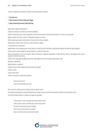 COMPRE JÁ ! | DICAS PARA VENDER MAIS E MELHOR20 MOTIVAÇÃO E DESEMPENHO COMERCIAL
Escolha 3 objectos que caibam na mão e que vão representar 3 pontos.
1. De onde veio
2. Qual o ponto no futuro onde quer chegar
3. Qual o ponto do presente onde está hoje
Agora faça a seguinte experiência.
Coloque os objectos no chão de uma forma aleatória.
Ande um pouco pela sala, sinta os objectos na mão e escolha primeiro o ponto de onde vem, ou seja, o seu passado.
Agora, quando sentir que o local é o adequado, coloque-o no chão.
Não se preocupe, porque neste exercício não existem certos ou errados.
Depois faça o mesmo com o futuro, ou seja, onde quer chegar.
E finalmente com o presente.
Agora afaste-se dos objectos para um dos lados ou cantos da sala e olhe para a posição dos objectos no chão de vários ângulos.
Procure sentir o que o padrão visual dos objectos no chão lhe transmite.
Não se preocupe em ser muito racional, apenas olhe para os objectos espalhados no chão, feche os olhos, e de seguida sinta o que o
padrão no chão lhe transmite.
Poderá sentir logo algo ou poderá não sentir nada, poderá até só sentir algo passado alguns dias.
Não tem importância.
Agora façamos o seguinte.
Coloque-se por cima do objecto que representa o passado.
Feche os olhos.
O que é que sente?
Ponha a si próprio as seguintes questões:
Gosto de onde vim?
Sinto-me confortável com isso?
Mais uma vez, não faça juízos racionais, procure apenas sentir.
De seguida, prossiga para o presente.Novamente, coloque-se por cima, feche novamente os olhos e acima de tudo sinta.
De olhos fechados, ponha a si próprio as seguintes questões:
Como é que eu sinto a situação onde estou hoje em dia?
Como é que eu vejo o caminho para o futuro que quero?
De que recursos preciso para lá chegar?
Que recursos já tenho para me ajudar?
Qual o primeiro passo que necessito de dar?
 