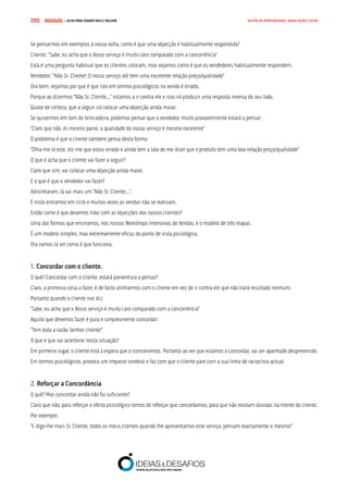 COMPRE JÁ ! | DICAS PARA VENDER MAIS E MELHOR200 GESTÃO DE OPORTUNIDADES, NEGOCIAÇÃO E FECHO
Se pensarmos em exemplos à nossa volta, como é que uma objecção é habitualmente respondida?
Cliente: “Sabe, eu acho que o Vosso serviço é muito caro comparado com a concorrência”
Esta é uma pergunta habitual que os clientes colocam, mas vejamos como é que os vendedores habitualmente respondem.
Vendedor: “Não Sr. Cliente! O nosso serviço até tem uma excelente relação preço/qualidade”
Ora bem, vejamos por que é que isto em termos psicológicos na venda é errado.
Porque ao dizermos “Não Sr. Cliente...” estamos a ir contra ele e isso irá produzir uma resposta inversa do seu lado.
Quase de certeza, que a seguir irá colocar uma objecção ainda maior.
Se quisermos em tom de brincadeira, podemos pensar que o vendedor, muito provavelmente estará a pensar:
“Claro que não, és mesmo parvo, a qualidade do nosso serviço é mesmo excelente”
O problema é que o cliente também pensa desta forma:
“Olha-me lá este, diz-me que estou errado e ainda tem a lata de me dizer que o produto tem uma boa relação preço/qualidade”
O que é acha que o cliente vai fazer a seguir?
Claro que sim, vai colocar uma objecção ainda maior.
E o que é que o vendedor vai fazer?
Adivinharam, lá vai mais um “Não Sr. Cliente...”.
E nisto entramos em ciclo e muitas vezes as vendas não se realizam.
Então como é que devemos lidar com as objecções dos nossos clientes?
Uma das formas que ensinamos, nos nossos Workshops Intensivos de Vendas, é o modelo de três etapas.
É um modelo simples, mas extremamente eficaz do ponto de vista psicológico.
Ora vamos lá ver como é que funciona.
1. Concordar com o cliente.
O quê? Concordar com o cliente, estará porventura a pensar?
Claro, a primeira coisa a fazer, é de facto alinharmos com o cliente em vez de ir contra ele que não trará resultado nenhum.
Portanto quando o cliente nos diz:
“Sabe, eu acho que o Vosso serviço é muito caro comparado com a concorrência”
Aquilo que devemos fazer é pura e simplesmente concordar:
“Tem toda a razão Senhor cliente!”
O que é que vai acontecer nesta situação?
Em primeiro lugar, o cliente está à espera que o contrariemos. Portanto ao ver que estamos a concordar, vai ser apanhado desprevenido.
Em termos psicológicos, provoca um impasse cerebral e faz com que o cliente pare com a sua linha de raciocínio actual.
2. Reforçar a Concordância
O quê? Mas concordar ainda não foi suficiente?
Claro que não, para reforçar o efeito psicológico temos de reforçar que concordamos, para que não existam dúvidas na mente do cliente.
Por exemplo:
“E digo-lhe mais Sr. Cliente, todos os meus clientes quando lhe apresentamos este serviço, pensam exactamente o mesmo!”
 