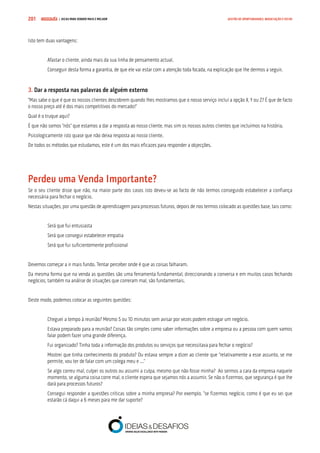 COMPRE JÁ ! | DICAS PARA VENDER MAIS E MELHOR201 GESTÃO DE OPORTUNIDADES, NEGOCIAÇÃO E FECHO
Isto tem duas vantagens:
Afastar o cliente, ainda mais da sua linha de pensamento actual.
Conseguir desta forma a garantia, de que ele vai estar com a atenção toda focada, na explicação que lhe dermos a seguir.
3. Dar a resposta nas palavras de alguém externo
“Mas sabe o que é que os nossos clientes descobrem quando lhes mostramos que o nosso serviço inclui a opção X, Y ou Z? É que de facto
o nosso preço até é dos mais competitivos do mercado!”
Qual é o truque aqui?
É que não somos “nós” que estamos a dar a resposta ao nosso cliente, mas sim os nossos outros clientes que incluímos na história.
Psicologicamente isto quase que não deixa resposta ao nosso cliente.
De todos os métodos que estudamos, este é um dos mais eficazes para responder a objecções.
Perdeu uma Venda Importante?
Se o seu cliente disse que não, na maior parte dos casos isto deveu-se ao facto de não termos conseguido estabelecer a confiança
necessária para fechar o negócio.
Nestas situações, por uma questão de aprendizagem para processos futuros, depois de nos termos colocado as questões base, tais como:
Será que fui entusiasta
Será que consegui estabelecer empatia
Será que fui suficientemente profissional
Devemos começar a ir mais fundo. Tentar perceber onde é que as coisas falharam.
Da mesma forma que na venda as questões são uma ferramenta fundamental, direccionando a conversa e em muitos casos fechando
negócios, também na análise de situações que correram mal, são fundamentais.
Deste modo, podemos colocar as seguintes questões:
Cheguei a tempo à reunião? Mesmo 5 ou 10 minutos sem avisar por vezes podem estragar um negócio.
Estava preparado para a reunião? Coisas tão simples como saber informações sobre a empresa ou a pessoa com quem vamos
falar podem fazer uma grande diferença.
Fui organizado? Tinha toda a informação dos produtos ou serviços que necessitava para fechar o negócio?
Mostrei que tinha conhecimento do produto? Ou estava sempre a dizer ao cliente que “relativamente a esse assunto, se me
permite, vou ter de falar com um colega meu e ...”
Se algo correu mal, culpei os outros ou assumi a culpa, mesmo que não fosse minha? Ao sermos a cara da empresa naquele
momento, se alguma coisa corre mal, o cliente espera que sejamos nós a assumir. Se não o fizermos, que segurança é que lhe
dará para processos futuros?
Consegui responder a questões críticas sobre a minha empresa? Por exemplo, “se fizermos negócio, como é que eu sei que
estarão cá daqui a 6 meses para me dar suporte?
 