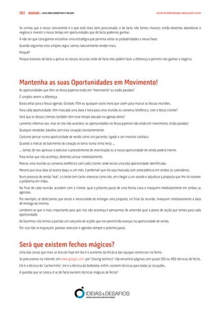 COMPRE JÁ ! | DICAS PARA VENDER MAIS E MELHOR203 GESTÃO DE OPORTUNIDADES, NEGOCIAÇÃO E FECHO
Se virmos que o nosso concorrente é o que está mais bem posicionado, e de facto não temos chances, então devemos abandonar o
negócio e investir o nosso tempo em oportunidades que de facto podemos ganhar.
A não ser que consigamos encontrar uma estratégia que permita voltar as probabilidades a nosso favor.
Quando seguimos esta simples regra, vamos naturalmente vender mais.
Porquê?
Porque estamos de facto a aplicar os nossos recursos onde de facto eles podem fazer a diferença e permitir-nos ganhar o negócio.
Mantenha as suas Oportunidades em Movimento!
As oportunidades que têm no Vosso pipeline estão em “movimento” ou estão paradas?
É simples verem a diferença.
Basta olhar para a Vossa agenda, Outlook, PDA ou qualquer outro meio que usem para marcar as Vossas reuniões.
Para cada oportunidade, têm marcada uma data e hora para uma reunião ou conversa telefónica, com o Vosso cliente?
Será que os Vossos clientes também têm esse tempo alocado na agenda deles?
Lamento informar-vos, mas se isto não acontece, as oportunidades no Vosso pipeline não estão em movimento, estão paradas!
Qualquer vendedor, batalha com esta situação constantemente.
Costumo pensar numa oportunidade de venda como um paciente, ligado a um monitor cardíaco.
Quando o indicar do batimento do coração se torna numa linha recta ...
... temos de nos apressar a executar o procedimento de reanimação ou a nossa oportunidade de venda poderá morrer.
Para evitar que isto aconteça, devemos actuar imediatamente.
Marcar uma reunião ou conversa telefónica com cada cliente, onde exista uma boa oportunidade identificada.
Mesmo que essa data só ocorra daqui a um mês, é preferível que ela seja marcada com antecedência em ambos os calendários.
Num processo de venda “real”, o cliente tem tanto interesse como nós, em chegar a um acordo e adjudicar a proposta que lhe irá resolver
o problema em mãos.
No final de cada reunião, acordem com o cliente, qual o próximo passo de uma forma clara e marquem imediatamente em ambas as
agendas.
Por exemplo, se detectamos que existe a necessidade de entregar uma proposta, no final da reunião, marquem imediatamente a data
de entrega da mesma.
Lembrem-se que o mais importante para que isto não aconteça é pensarmos de antemão qual o plano de acção que temos para cada
oportunidade.
Ao fazermos isto temos à partida um conjunto de acções que nos permitirão avançar na oportunidade de venda.
Por isso não se esqueçam, planear, executar e agendar sempre o próximo passo.
Será que existem fechos mágicos?
Uma das coisas que mais se discute hoje em dia é o aumento da eficácia das equipas comerciais no fecho.
Se procuramos na internet, em www.google.com, por “closing technics” irão encontrar páginas com quase 300 ou 400 técnicas de fecho.
Ele é a técnica do “cachorrinho”, ele é a técnica da borboleta, enfim, existem técnicas para todas as situações.
A questão que se coloca, é se de facto existem técnicas mágicas de fecho?
 