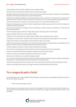 COMPRE JÁ ! | DICAS PARA VENDER MAIS E MELHOR204 GESTÃO DE OPORTUNIDADES, NEGOCIAÇÃO E FECHO
Será que podemos utilizar uma destas estratégias e fechar um negócio na hora?
Será que o cliente é tão “distraído”, para não dizer outra coisa, que vá nestas cantigas?
Não digo que não existam formas de influenciar o fecho. Nos nossos cursos ensinamos às pessoas a componente mais psicológica da
venda que é muitas das vezes esquecida nos cursos de vendas tradicionais.
Existem formas estudadas de abordagem aos clientes que permitem que eles se relacionem mais facilmente com o comercial. Todos
sabemos que existem clientes com os quais nos damos bem à primeira e outros com os quais não conseguimos lidar tão facilmente.
Será que nos dias que correm me posso dar ao luxo de ignorar aqueles com os quais tenho dificuldades em lidar?
Claro que não. É importante que os comerciais tenham a capacidade para se adaptar à pessoa que tenham à sua frente e conseguir criar
empatia com qualquer tipo de cliente.
No entanto só isso não chega. Para conseguir o fecho, é necessário que o somatório de todas as interacções com o cliente tenha sido
eficaz e bem direccionado.
Pensem na seguinte situação, o cliente vê um artigo sobre a empresa e decide ligar a pedir mais informações.
Liga para a empresa e demoram 10 minutos a atender o telefone.
Finalmente no limiar da frustração lá vem alguém atender o telefone e passa a chamada para a área comercial.
É atendido por um comercial jovem e dinâmico que face ao entusiasmo com que aborda a questão consegue marcar uma reunião.
Chega ao dia da reunião e o comercial chega 15 minutos atrasado sem sequer avisar o cliente.
No decorrer da reunião e após as desculpas iniciais o cliente fica interessado no produto. No entanto dado o prazo de entrega ser crítico
para ele, quer saber se o comercial consegue entregar dentro do prazo que ele precisa.
O comercial assegura ao cliente que sim. Que os tempos de entrega serão respeitados...
Vamos aqui fazer uma pequena pausa. O que é que acham que o cliente está a pensar nesta altura do campeonato?
Será que no seu subconsciente não estará uma pequena campainha a tocar. Será que não vai pensar:
“Hmmm, 10 minutos para me atenderem o telefone, 15 minutos de atraso na reunião”
Acham que ele vai acreditar que o seu produto será entregue a tempo?
Pois é, muitas das vezes procuramos aumentar a eficácia das vendas centrando-nos somente no preço ou no produto, quando todas as
interacções com o cliente contam para que se esteja mais próximo ou mais longe do fecho.
Analisem os Vossos processos comerciais e tentem ver, ouvir e sentir aquilo que os Vossos clientes sentem quando lidam convosco.
Será que a Vossa empresa está a transmitir uma imagem de confiança e profissionalismo em todo o processo?
Ter a coragem de pedir o Fecho!
Se me perguntassem, qual a maior dificuldade sentida pelas pessoas que passam pelos nossos programas de formação, em cerca de
90% das vezes aparece esta questão:
	• Pedir ao cliente a adjudicação ou o fecho!
Muitas das pessoas com quem falamos, dizem-nos que não têm a coragem de insistir com o cliente para ele fechar o negócio. É nor-
mal os processos de venda arrastarem-se devido ao facto de o vendedor não ter a coragem de pedir de uma forma directa ao cliente a
adjudicação.
 