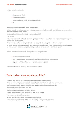 COMPRE JÁ ! | DICAS PARA VENDER MAIS E MELHOR205 GESTÃO DE OPORTUNIDADES, NEGOCIAÇÃO E FECHO
As razões habitualmente invocadas:
	• Não quero parecer “chato”;
	• Não quero insistir demais;
	• Tenho medo de perder a venda por demasiada insistência;
	• Etc...
Mas será que estamos a ser realmente “chatos” ao pedir o fecho?
Será que depois de termos investido tanto no processo, propostas, demonstrações, provas de conceito, teste, e mais um sem número
de reuniões, não temos o direito de pedir?
Será que o próprio cliente, também não sabe e está ciente desse facto?
Claro que sim!
Se tivermos realizado todas as fases da venda com rigor e profissionalismo, é nosso direito saber exactamente o que nos espera na
continuação do processo de venda.
Muitas vezes o que nos faz perder o negócio é não termos a coragem de colocar a seguinte questão ao nosso cliente:
“Sr. Cliente, depois de termos realizado X, Y e Z, e de estarmos de acordo que de facto a nossa proposta traz benefícios mensuráveis ao
ser implementada na Vossa empresa, o que é que falta para podermos assinar o contrato e dar início ao projecto?”
Teríamos de adaptar esta questão a cada caso específico, mas o princípio é simples:
	• Resumir o processo até ao momento
	• Voltar a focar os benefícios mensuráveis para o cliente que justifiquem o ROI da nossa solução
	• Perguntar o que falta para fecharmos a proposta e arrancar com o projecto
Se Vocês não o fizerem, com certeza que a Vossa concorrência o vai fazer!
Sabe salvar uma venda perdida?
Existe uma técnica bastante eficaz que nos permite voltar a nosso favor uma venda perdida.
Muitas das vezes quando pressionamos o cliente para o fecho, o cliente ainda não está certo se vai comprar ou não.
Mas como não tem coragem para dizer que não na nossa cara, volta-se para nós e muitas vezes diz-nos:
“Precisamos de pensar um pouco mais sobre isto!”
O que na realidade nos está a dizer é que não vai comprar.
Sabemos da nossa experiência que a maior parte das vezes isto não acontece.
É somente uma forma airosa de nos dizer adeus.
Na maior parte das vezes as pessoas até estão preparadas para comprar.
Existe sempre uma probabilidade de 50% de que o cliente esteja de facto preparado para comprar.
 