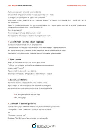 COMPRE JÁ ! | DICAS PARA VENDER MAIS E MELHOR206 GESTÃO DE OPORTUNIDADES, NEGOCIAÇÃO E FECHO
Muitos deles necessitam somente de um empurrãozinho.
Uma decisão de compra é normalmente um processo traumático para o cliente.
Quem é que nunca se arrependeu de algo que tenha comprado?
Normalmente durante o processo de decisão, o cliente tem tendência a estar tenso e muitas das vezes pouco à vontade com a decisão
que terá de tomar.
Podem até estar à beira de dizer que sim, mas se nos contentarmos com a resposta que nos dão de “Vou ter de pensar”, provavelmente
nunca mais teremos aquele cliente à nossa frente outra vez.
Como dar a volta a isto?
Pensem comigo, nesta fase já não temos muito a perder!
Por isso podemos utilizar a técnica de último recurso que funciona assim:
1. Concordem com o cliente e estejam preparados:
Quando o cliente diz “preciso de pensar”, concorde com ele.
“Tem toda a razão Sr. Cliente, é de facto uma decisão muito importante e que não deve ser apressada.
Mal nós concordamos com o cliente, vão notar de imediato um certo relaxamento na cara do cliente.
De uma forma correspondente, todas as barreiras que tinha erguido estão agora mais baixas.
2. Sejam curiosos
A partir de aqui devemos perguntar com um tom de voz curioso:
“Sr. Cliente, com certeza que tem uma boa razão para querer pensar no assunto.
Já agora qual é? É o preço?”
Fiquem em silêncio observando a cara do cliente.
Deixem que o silêncio actue como pressão pois isto é crítico para o processo.
3. Esperem pacientemente
Novamente, não temos nada a perder. Se sairmos perdemos a venda.
A pior coisa que ele pode dizer é que não tem razão nenhuma em especial.
Mas em muitos casos, poderão dar-se duas situações em termos de resposta:
	
	• Sim, estou preocupado em relação ao preço
	• Não, não é o preço
4. Clarifiquem as respostas que ele deu
Se disse “Sim, é o preço”, podemos de imediato avançar com uma pergunta para clarificar:
“Mas diga-me Sr. Cliente, a que distância estamos do principal concorrente?”
ou
“Mas porque é que pensa isso?”
Caso digam “Não, não é o preço”, avançamos logo com outra questão:
 