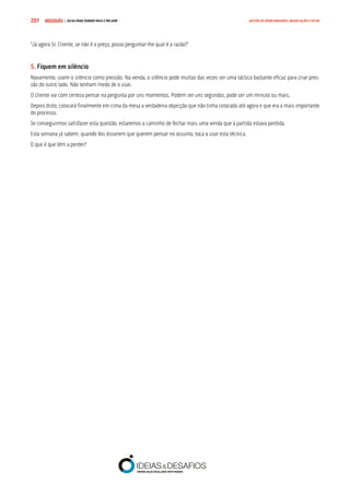 COMPRE JÁ ! | DICAS PARA VENDER MAIS E MELHOR207 GESTÃO DE OPORTUNIDADES, NEGOCIAÇÃO E FECHO
“Já agora Sr. Cliente, se não é o preço, posso perguntar-lhe qual é a razão?”
5. Fiquem em silêncio
Novamente, usem o silêncio como pressão. Na venda, o silêncio pode muitas das vezes ser uma táctica bastante eficaz para criar pres-
são do outro lado. Não tenham medo de o usar.
O cliente vai com certeza pensar na pergunta por uns momentos. Podem ser uns segundos, pode ser um minuto ou mais.
Depois disto, colocará finalmente em cima da mesa a verdadeira objecção que não tinha colocado até agora e que era a mais importante
do processo.
Se conseguirmos satisfazer esta questão, estaremos a caminho de fechar mais uma venda que à partida estava perdida.
Esta semana já sabem, quando Vos disserem que querem pensar no assunto, toca a usar esta técnica.
O que é que têm a perder?
 
