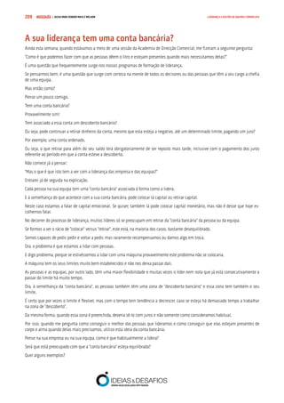 COMPRE JÁ ! | DICAS PARA VENDER MAIS E MELHOR209 LIDERANÇA E GESTÃO DE EQUIPAS COMERCIAIS
A sua liderança tem uma conta bancária?
Ainda esta semana, quando estávamos a meio de uma sessão da Academia de Direcção Comercial, me fizeram a seguinte pergunta:
“Como é que podemos fazer com que as pessoas dêem o litro e estejam presentes quando mais necessitamos delas?”
É uma questão que frequentemente surge nos nossos programas de formação de liderança.
Se pensarmos bem, é uma questão que surge com certeza na mente de todos os decisores ou das pessoas que têm a seu cargo a chefia
de uma equipa.
Mas então como?
Pense um pouco comigo.
Tem uma conta bancária?
Provavelmente sim!
Tem associado a essa conta um descoberto bancário?
Ou seja, pode continuar a retirar dinheiro da conta, mesmo que esta esteja a negativo, até um determinado limite, pagando um juro?
Por exemplo, uma conta ordenado.
Ou seja, o que retirar para além do seu saldo terá obrigatoriamente de ser reposto mais tarde, inclusive com o pagamento dos juros
referente ao período em que a conta esteve a descoberto.
Não comece já a pensar:
“Mas o que é que isto tem a ver com a liderança das empresa e das equipas?”
Entrarei já de seguida na explicação.
Cada pessoa na sua equipa tem uma “conta bancária” associada à forma como a lidera.
E à semelhança do que acontece com a sua conta bancária, pode colocar lá capital ou retirar capital.
Neste caso estamos a falar de capital emocional. Se quiser, também lá pode colocar capital monetário, mas não é desse que hoje es-
colhemos falar.
No decorrer do processo de liderança, muitos líderes só se preocupam em retirar da “conta bancária” da pessoa ou da equipa.
Se formos a ver o rácio de “colocar” versus “retirar”, este está, na maioria dos casos, bastante desequilibrado.
Somos capazes de pedir, pedir e voltar a pedir, mas raramente recompensamos ou damos algo em troca.
Ora, o problema é que estamos a lidar com pessoas.
E digo problema, porque se estivéssemos a lidar com uma máquina provavelmente este problema não se colocaria.
A máquina tem os seus limites muito bem estabelecidos e não nos deixa passar dali.
As pessoas e as equipas, por outro lado, têm uma maior flexibilidade e muitas vezes o líder nem nota que já está consecutivamente a
passar do limite há muito tempo.
Ora, à semelhança da “conta bancária”, as pessoas também têm uma zona de “descoberto bancário” e essa zona tem também o seu
limite.
É certo que por vezes o limite é flexível, mas com o tempo tem tendência a decrescer, caso se esteja há demasiado tempo a trabalhar
na zona de “descoberto”.
Da mesma forma, quando essa zona é preenchida, deveria sê-lo com juros e não somente como consideramos habitual.
Por isso, quando me pergunta como conseguir o melhor das pessoas que lideramos e como conseguir que elas estejam presentes de
corpo e alma quando delas mais precisamos, utilizo esta ideia da conta bancária.
Pense na sua empresa ou na sua equipa, como é que habitualmente a lidera?
Será que está preocupado com que a “conta bancária” esteja equilibrada?
Quer alguns exemplos?
 