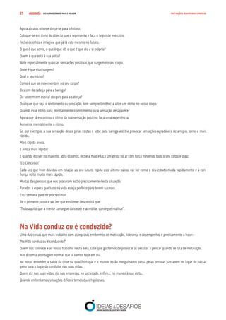 COMPRE JÁ ! | DICAS PARA VENDER MAIS E MELHOR21 MOTIVAÇÃO E DESEMPENHO COMERCIAL
Agora abra os olhos e dirija-se para o futuro.
Coloque-se em cima do objecto que o representa e faça o seguinte exercício.
Feche os olhos e imagine que já lá está mesmo no futuro.
O que é que sente, o que é que vê, o que é que diz a si próprio?
Quem é que está à sua volta?
Note especialmente quais as sensações positivas que surgem no seu corpo.
Onde é que elas surgem?
Qual o seu ritmo?
Como é que se movimentam no seu corpo?
Descem da cabeça para a barriga?
Ou sobrem em espiral dos pés para a cabeça?
Qualquer que seja o sentimento ou sensação, tem sempre tendência a ter um ritmo no nosso corpo.
Quando esse ritmo pára, normalmente o sentimento ou a sensação desaparece.
Agora que já encontrou o ritmo da sua sensação positiva, faça uma experiência.
Aumente mentalmente o ritmo.
Se, por exemplo, a sua sensação desce pelas costas e sobe pela barriga até lhe provocar sensações agradáveis de arrepio, torne-a mais
rápida.
Mais rápida ainda.
E ainda mais rápida!
E quando estiver no máximo, abra os olhos, feche a mão e faça um gesto no ar com força mexendo todo o seu corpo e diga:
“EU CONSIGO!”
Cada vez que tiver dúvidas em relação ao seu futuro, repita este último passo, vai ver como o seu estado muda rapidamente e a con-
fiança volta muito mais rápido.
Muitas das pessoas que nos procuram estão precisamente nesta situação.
Parados à espera que tudo na vida esteja perfeito para terem sucesso.
Esta semana pare de procrastinar!
Dê o primeiro passo e vai ver que em breve descobrirá que:
“Tudo aquilo que a mente consegue conceber e acreditar, consegue realizar”.
Na Vida conduz ou é conduzido?
Uma das coisas que mais trabalho com as equipas em termos de motivação, liderança e desempenho, é precisamente a frase:
“Na Vida conduz ou é conduzido?”
Quem nos conhece e ao nosso trabalho nesta área, sabe que gostamos de provocar as pessoas a pensar quando se fala de motivação.
Não é com a abordagem normal que lá vamos hoje em dia.
No nosso entender, a saída da crise na qual Portugal e o mundo estão mergulhados passa pelas pessoas passarem do lugar do passa-
geiro para o lugar do condutor nas suas vidas.
Quem diz nas suas vidas, diz nas empresas, na sociedade, enfim… no mundo à sua volta.
Quando enfrentamos situações difíceis temos duas hipóteses.
 