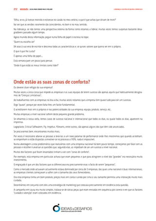 COMPRE JÁ ! | DICAS PARA VENDER MAIS E MELHOR212 LIDERANÇA E GESTÃO DE EQUIPAS COMERCIAIS
“Olha, se eu já tivesse morrido e estivesse no caixão no meu velório, o que é que achas que diriam de mim?”
Vai ver que as versões raramente são coincidentes, no bom e no mau sentido.
Na liderança, se não temos uma perspectiva externa da forma como estamos a liderar, muitas vezes temos surpresas bastante desa-
gradáveis passado algum tempo.
Agora munido desta informação, pegue numa folha de papel e escreva no topo:
“Quem eu escolho ser”
Dê asas à sua veia de escritor e descreva todas as características e, se quiser, valores que queira ver em si próprio.
O que é que lhe custa?
É apenas uma folha de papel...
Esta semana pare um pouco para pensar.
“Onde é que estão os meus limites como líder?”
Onde estão as suas zonas de conforto?
Ou deverei dizer refúgio da sua empresa?
Muitas vezes a única coisa que impede as empresas e as suas equipas de terem sucesso são apenas aquilo que habitualmente designa-
mos de “Crenças Limitativas”.
Ao trabalharmos com as empresas no dia-a-dia, muitas vezes notamos que a empresa tem quase tudo para ser um sucesso.
Digo “quase”, porque por vezes falta-lhes um factor fundamental.
O acreditarem mais em si próprios e nas potencialidades da sua empresa, equipa, produto, serviço, etc.
Muitas empresas a nível nacional sofrem deste pequeno grande problema.
Se olharmos à nossa volta, temos casos de sucesso nacional e internacional que todos os dias, ou quase todos os dias, aparecem na
imprensa.
Logoplaste, Critical Softwarem, Fly, Impetus, YDreams, entre outros, são apenas alguns dos que têm sido anunciados.
Se procurarmos bem, encontramos muitos mais.
Por vezes é necessário abanar as pessoas a levá-las a um novo patamar de performance onde lhes mostremos que quando acreditam,
se empenham e estão dispostas a envolver-se no processo a 110%, nada é impossível.
Numa abordagem a esta problemática que realizámos com uma empresa nacional há bem pouco tempo, começámos por falar com as
pessoas e recolher e analisar as questões que, segundo elas, as impediam de ser um sucesso a nível nacional.
Muitos dos factores que foram levantados tinham a ver com “zonas de conforto”.
Por exemplo, esta empresa em particular achava que eram pequenos e que para atingirem o nível dos “grandes” era necessário muito
investimento.
O engraçado é que um dos factores que os diferenciava era precisamente esse, o facto de serem “pequenos”.
Como o mercado onde actuavam actualmente estava dominado por cerca de 3 empresas, das quais uma nacional e duas internacionais,
as empresas clientes começavam a sofrer com o tamanho dos seus fornecedores.
Ora esta empresa tinha um bom produto, preços mais em conta e ainda por cima o seu tamanho permitia uma interacção muito mais
cuidada.
Desenhámos em conjunto com eles uma estratégia de marketing que colocava precisamente em evidência esta questão.
A campanha em causa era muito simples, tratava-se de várias peças que eram enviadas em sequência por correio e em que os factores
“cuidado e atenção” eram colocados em evidência.
 