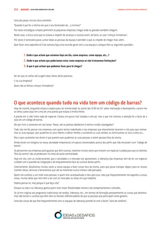 COMPRE JÁ ! | DICAS PARA VENDER MAIS E MELHOR213 LIDERANÇA E GESTÃO DE EQUIPAS COMERCIAIS
Uma das peças iniciais dizia somente:
“Quando é que foi a última vez que o seu fornecedor de... o mimou?”
Por vezes estratégias simples permitem às pequenas empresas chegar onde os grandes também chegam.
Neste caso, a única coisa que os estava a impedir de alcançar o sucesso eram, de facto, as suas “crenças limitativas”.
Por vezes é necessário parar, juntar todas as pessoas da equipa e perceber o que os impede de chegar mais além.
Quer fazer uma experiência? Esta semana faça uma reunião geral com a sua equipa e coloque-lhes as seguintes questões:
	1. Onde é que acham que estamos hoje em dia, como empresa, como equipa, etc...?
	2. Onde é que acham que poderíamos estar como empresa se não tivéssemos limitações?
	3. O que é que acham que podemos fazer para lá chegar?
Vai ver que se calhar até surgem boas ideias deste processo.
E na sua empresa?
Quais são as Vossas crenças limitadoras?
O que acontece quando tudo na vida tem um código de barras?
Hoje de manhã, enquanto estava à espera para ser entrevistado no jornal das 8:00 da SIC sobre motivação e desempenho, caíram-me
os olhos (salvo seja) em cima de uma planta que estava à minha frente.
A planta em si não tinha nada de especial. Estava um pouco mal tratada e com pó, mas o que me chamou a atenção foi o facto de o
vaso ter um código de barras.
Dei por mim a comentar em voz baixa: “Bolas, até as plantas obedecem à norma e estão catalogadas!”
Tudo isto me fez pensar nas empresas com quem temos trabalhado e nas empresas que diariamente recorrem a nós para que motive-
mos as suas equipas, que ajudemos os seus líderes a liderar melhor, a aumentar as suas vendas, ou diminuamos os seus custos ou...
Mas o que raramente nos dizem é que querem que ajudemos as suas pessoas a serem pessoas fora da norma.
Ainda existe um estigma na nossa sociedade empresarial um pouco conservadora acerca dos perfis que não encaixam num “código de
barras”.
Se pensarmos nas empresas portuguesas que têm sucesso, notamos muitas vezes que tiveram um especial cuidado para que os talentos
“fora da norma” não se perdessem no meio de tanta normalidade.
Hoje em dia, com as condicionantes que a sociedade e o mercado nos apresentam, a liderança das empresas tem de ter um especial
cuidado com a questão da integração e do enquadramento face ao sucesso destes perfis.
Internamente, desafiamos muitas vezes a nossa equipa a fazer coisas fora da norma, para que possa transpor depois para os nossos
clientes ideias, técnicas e ferramentas que até ao momento nunca tinham sido pensadas.
Quem me conhece a um nível mais pessoal, e quem tem acompanhado o meu percurso, nota que frequentemente me exponho a coisas
novas, muitas delas que nem têm a ver com os mercados ou áreas em que trabalho.
Poderá pensar-se, mas porque é que faço isto?
Porque na vida e na liderança ganha quem tiver maior flexibilidade mental e de comportamentos e atitudes.
Se só me cingisse aos programas tradicionais de vendas, liderança, etc., em termos de formação provavelmente os cursos que desenha-
mos não teriam o sucesso que têm nem os factores diferenciadores de que as pessoas que participam tanto gostam.
Uma das coisas de que falo frequentemente com as equipas de liderança prende-se com o factor “zona de conforto”.
 